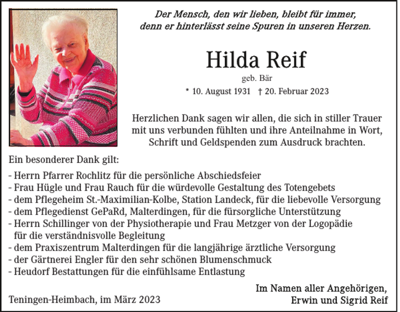 <p>geb. Bär<br />* 10. August 1931 † 20. Februar 2023</p><p>Herzlichen Dank sagen wir allen, die sich in stiller Trauer<br />mit uns verbunden fühlten und ihre Anteilnahme in Wort,<br />Schrift und Geldspenden zum Ausdruck brachten.<br />Ein besonderer Dank gilt:<br />- Herrn Pfarrer Rochlitz für die persönliche Abschiedsfeier<br />- Frau Hügle und Frau Rauch für die würdevolle Gestaltung des Totengebets<br />- dem Pflegeheim St.-Maximilian-Kolbe, Station Landeck, für die liebevolle Versorgung<br />- dem Pflegedienst GePaRd, Malterdingen, für die fürsorgliche Unterstützung<br />- Herrn Schillinger von der Physiotherapie und Frau Metzger von der Logopädie<br />für die verständnisvolle Begleitung<br />- dem Praxiszentrum Malterdingen für die langjährige ärztliche Versorgung<br />- der Gärtnerei Engler für den sehr schönen Blumenschmuck<br />- Heudorf Bestattungen für die einfühlsame Entlastung<br />Teningen-Heimbach, im März 2023</p>