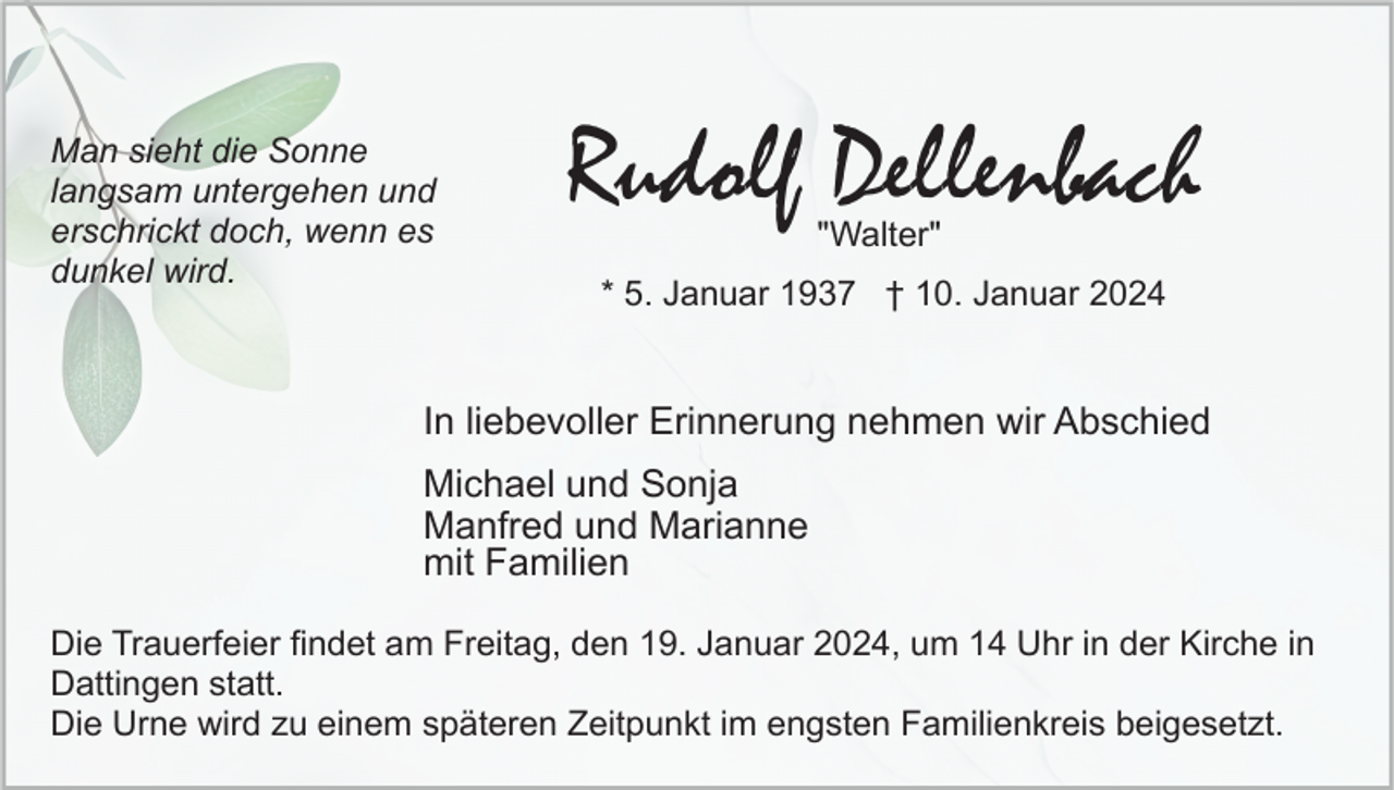 <p>Man sieht die Sonne<br />langsam untergehen und<br />erschrickt doch, wenn es<br />dunkel wird.</p><p>Rudolf Dellenbach<br />"Walter"</p><p>* 5. Januar 1937 † 10. Januar 2024</p><p>In liebevoller Erinnerung nehmen wir Abschied<br />Michael und Sonja<br />Manfred und Marianne<br />mit Familien<br />Die Trauerfeier findet am Freitag, den 19. Januar 2024, um 14 Uhr in der Kirche in<br />Dattingen statt.<br />Die Urne wird zu einem späteren Zeitpunkt im engsten Familienkreis beigesetzt.</p>