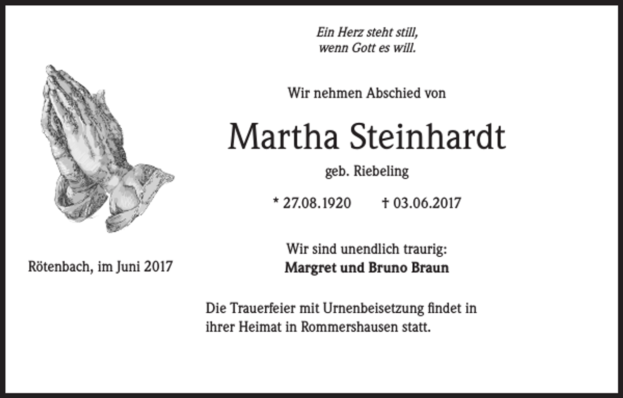 <p>Ein Herz steht still,<br />wenn Gott es will.</p><p>Wir nehmen Abschied von</p><p>Martha Steinhardt<br />geb. Riebeling<br />* 27.08.1920 † 03.06.2017</p><p>Rötenbach, im Juni 2017</p><p>Wir sind unendlich traurig:<br />Margret und Bruno Braun<br />Die Trauerfeier mit Urnenbeisetzung findet in<br />ihrer Heimat in Rommershausen statt.</p>