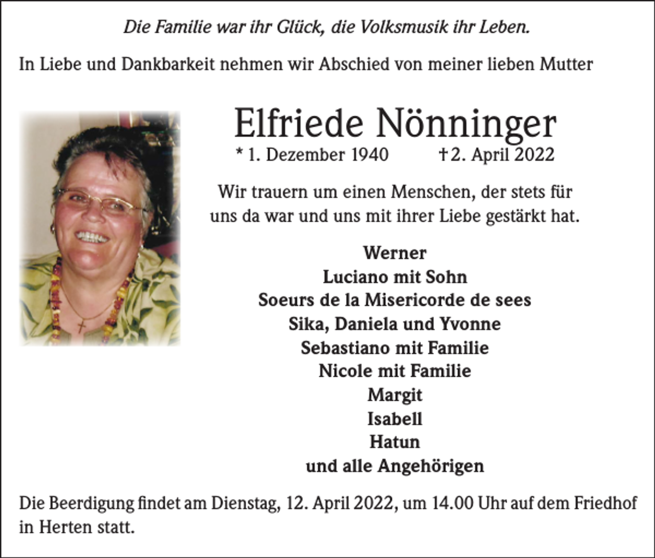 <p>Die Familie war ihr Glück, die Volksmusik ihr Leben.<br />In Liebe und Dankbarkeit nehmen wir Abschied von meiner lieben Mutter</p><p>Elfriede Nönninger<br />* 1. Dezember 1940</p><p>† 2. April 2022</p><p>Wir trauern um einen Menschen, der stets für<br />uns da war und uns mit ihrer Liebe gestärkt hat.<br />Werner<br />Luciano mit Sohn<br />Soeurs de la Misericorde de sees<br />Sika, Daniela und Yvonne<br />Sebastiano mit Familie<br />Nicole mit Familie<br />Margit<br />Isabell<br />Hatun<br />und alle Angehörigen<br />Die Beerdigung findet am Dienstag, 12. April 2022, um 14.00 Uhr auf dem ­Friedhof<br />in Herten statt.</p>