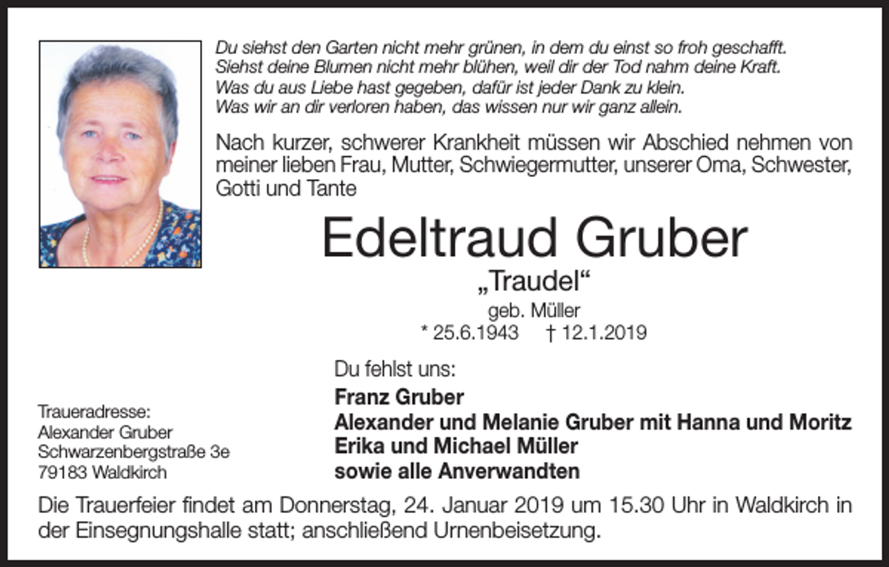 <p>Du siehst den Garten nicht mehr grünen, in dem du einst so froh geschafft.<br />Siehst deine Blumen nicht mehr blühen, weil dir der Tod nahm deine Kraft.<br />Was du aus Liebe hast gegeben, dafür ist jeder Dank zu klein.<br />Was wir an dir verloren haben, das wissen nur wir ganz allein.</p><p>Nach kurzer, schwerer Krankheit müssen wir Abschied nehmen von<br />meiner lieben Frau, Mutter, Schwiegermutter, unserer Oma, Schwester,<br />Gotti und Tante</p><p>Edeltraud Gruber<br />„Traudel“</p><p>geb. Müller<br />* 25.6.1943 † 12.1.2019</p><p>Traueradresse:<br />Alexander Gruber<br />Schwarzenbergstraße 3e<br />79183 Waldkirch</p><p>Du fehlst uns:<br />Franz Gruber<br />Alexander und Melanie Gruber mit Hanna und Moritz<br />Erika und Michael Müller<br />sowie alle Anverwandten</p><p>Die Trauerfeier findet am Donnerstag, 24. Januar 2019 um 15.30 Uhr in Waldkirch in<br />der Einsegnungshalle statt; anschließend Urnenbeisetzung.</p>