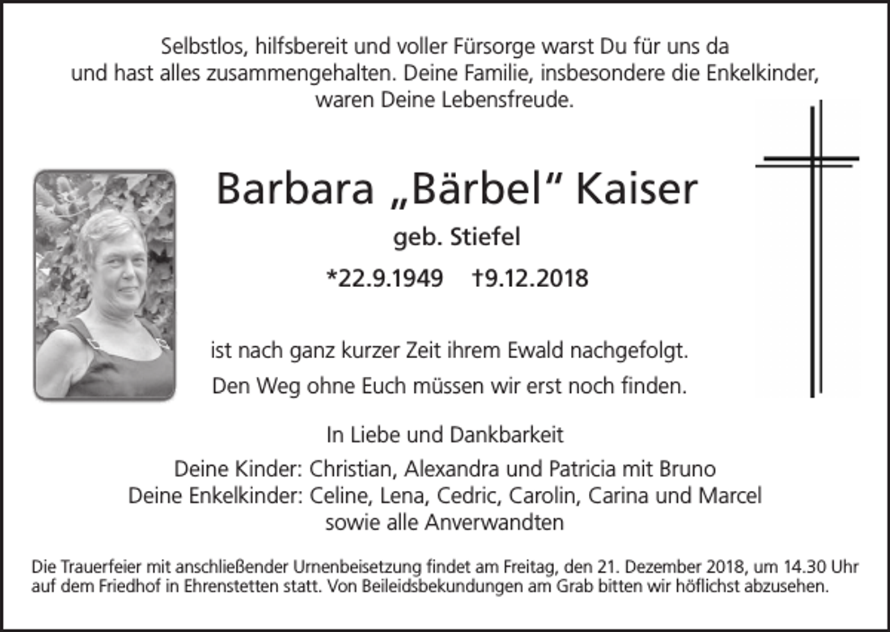 <p>Selbstlos, hilfsbereit und voller Fürsorge warst Du für uns da<br />und hast alles zusammengehalten. Deine Familie, insbesondere die Enkelkinder,<br />waren Deine Lebensfreude.</p><p>Barbara „Bärbel“ Kaiser<br />geb. Stiefel<br />*22.9.1949</p><p>†9.12.2018</p><p>ist nach ganz kurzer Zeit ihrem Ewald nachgefolgt.<br />Den Weg ohne Euch müssen wir erst noch finden.<br />In Liebe und Dankbarkeit<br />Deine Kinder: Christian, Alexandra und Patricia mit Bruno<br />Deine Enkelkinder: Celine, Lena, Cedric, Carolin, Carina und Marcel<br />sowie alle Anverwandten<br />Die Trauerfeier mit anschließender Urnenbeisetzung findet am Freitag, den 21. Dezember 2018, um 14.30 Uhr<br />auf dem Friedhof in Ehrenstetten statt. Von Beileidsbekundungen am Grab bitten wir höflichst abzusehen.</p>