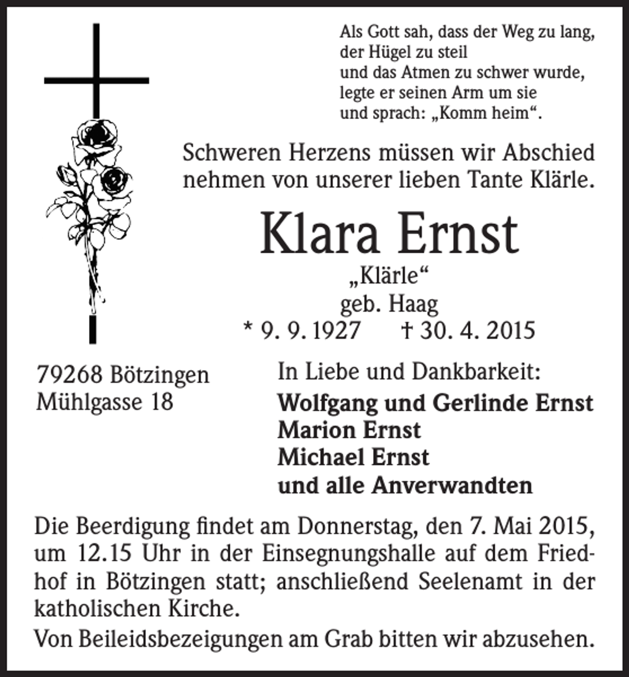 <p>Als Gott sah, dass der Weg zu lang,<br />der Hügel zu steil<br />und das Atmen zu schwer wurde,<br />legte er seinen Arm um sie<br />und sprach: „Komm heim“.</p><p>Schweren Herzens müssen wir Abschied<br />nehmen von unserer lieben Tante Klärle.</p><p>Klara<br />Ernst<br />„Klärle“</p><p>geb. Haag<br />* 9. 9. 1927 † 30. 4. 2015<br />79268 Bötzingen<br />Mühlgasse 18</p><p>In Liebe und Dankbarkeit:<br />Wolfgang und Gerlinde Ernst<br />Marion Ernst<br />Michael Ernst<br />und alle Anverwandten</p><p>Die Beerdigung findet am Donnerstag, den 7. Mai 2015,<br />um 12.15 Uhr in der Einsegnungshalle auf dem Friedhof in Bötzingen statt; anschließend Seelenamt in der<br />­katholischen Kirche.<br />Von Beileidsbezeigungen am Grab bitten wir abzusehen.</p>
