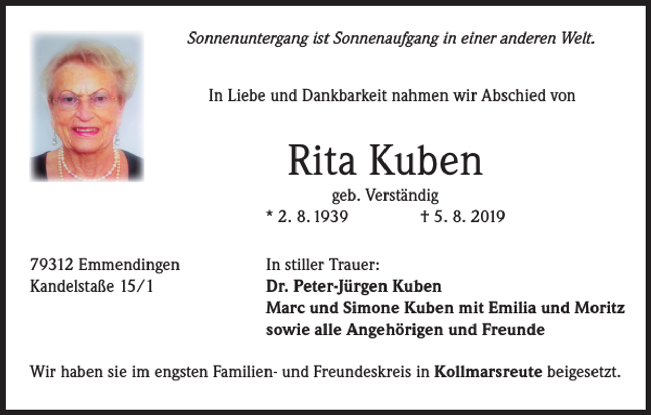 <p>Sonnenuntergang ist Sonnenaufgang in einer anderen Welt.</p><p>In Liebe und Dankbarkeit nahmen wir Abschied von</p><p>Rita Kuben</p><p>geb. Verständig<br />* 2. 8. 1939<br />† 5. 8. 2019<br />79312 Emmendingen<br />Kandelstaße 15/1</p><p>In stiller Trauer:<br />Dr. Peter-Jürgen Kuben<br />Marc und Simone Kuben mit Emilia und Moritz<br />sowie alle Angehörigen und Freunde</p><p>Wir haben sie im engsten Familien- und Freundeskreis in Kollmarsreute beigesetzt.</p>