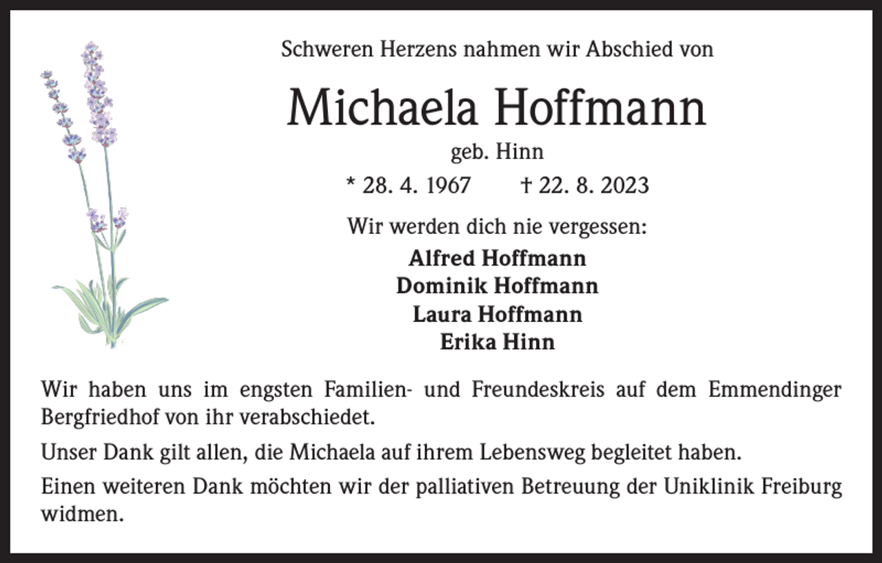 <p>Schweren Herzens nahmen wir Abschied von</p><p>Michaela Hoffmann<br />geb. Hinn<br />* 28. 4. 1967 † 22. 8. 2023<br />Wir werden dich nie vergessen:<br />Alfred Hoffmann<br />Dominik Hoffmann<br />Laura Hoffmann<br />Erika Hinn<br />Wir haben uns im engsten Familien- und Freundeskreis auf dem Emmendinger<br />­Bergfriedhof von ihr verabschiedet.<br />Unser Dank gilt allen, die Michaela auf ihrem Lebensweg begleitet haben.<br />Einen weiteren Dank möchten wir der palliativen Betreuung der Uniklinik Freiburg<br />widmen.</p>