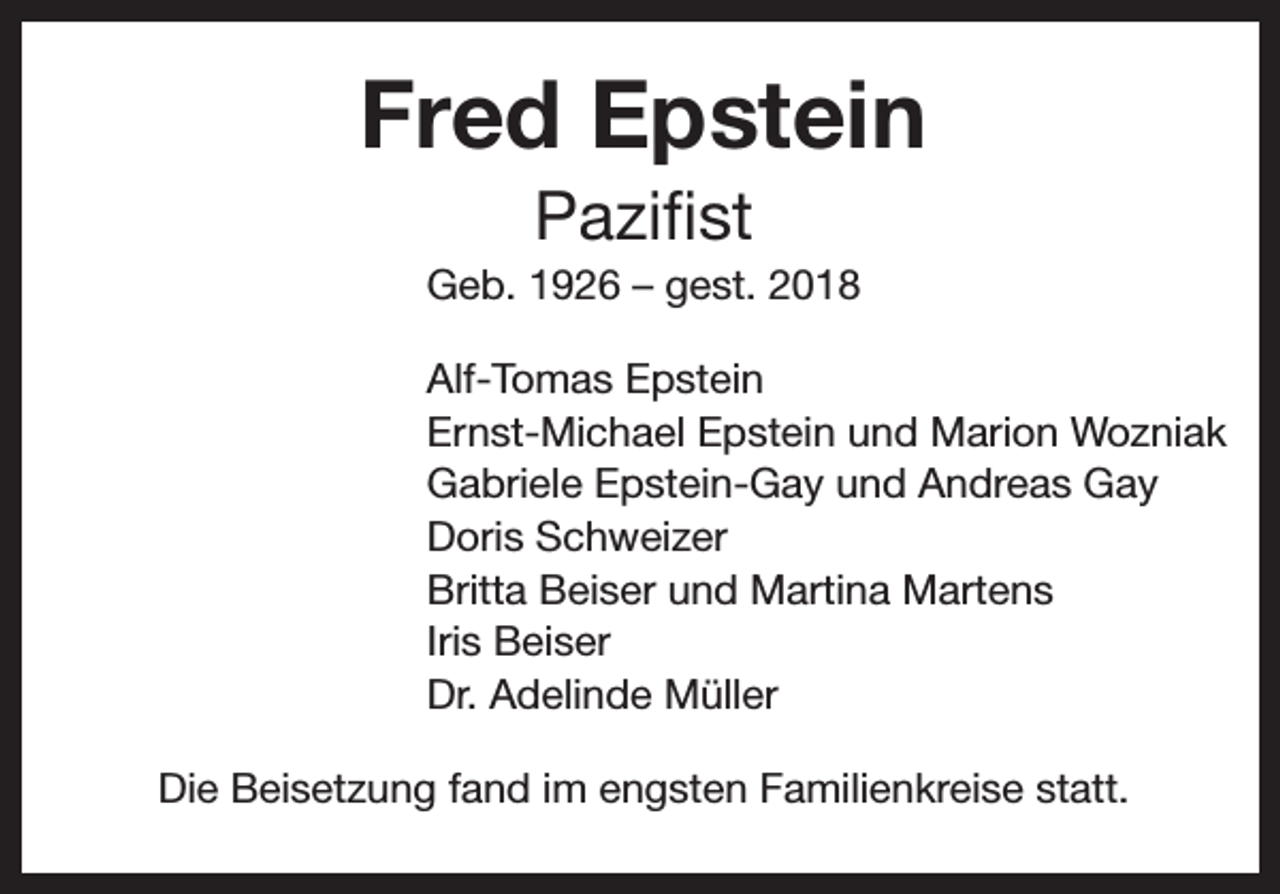 <p>Fred Epstein<br />Pazifist<br />Geb. 1926 – gest. 2018<br />Alf-Tomas Epstein<br />Ernst-Michael Epstein und Marion Wozniak<br />Gabriele Epstein-Gay und Andreas Gay<br />Doris Schweizer<br />Britta Beiser und Martina Martens<br />Iris Beiser<br />Dr. Adelinde Müller<br />Die Beisetzung fand im engsten Familienkreise statt.</p>