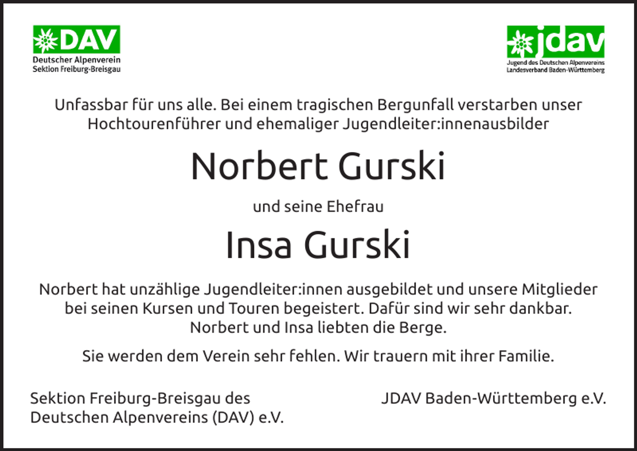 <p>Unfassbar für uns alle. Bei einem tragischen Bergunfall verstarben unser<br />Hochtourenführer und ehemaliger Jugendleiter:innenausbilder</p><p>Norbert Gurski<br />und seine Ehefrau</p><p>Insa Gurski<br />Norbert hat unzählige Jugendleiter:innen ausgebildet und unsere Mitglieder<br />bei seinen Kursen und Touren begeistert. Dafür sind wir sehr dankbar.<br />Norbert und Insa liebten die Berge.<br />Sie werden dem Verein sehr fehlen. Wir trauern mit ihrer Familie.<br />Sektion Freiburg-Breisgau des<br />Deutschen Alpenvereins (DAV) e.V.</p><p>JDAV Baden-Württemberg e.V.</p>