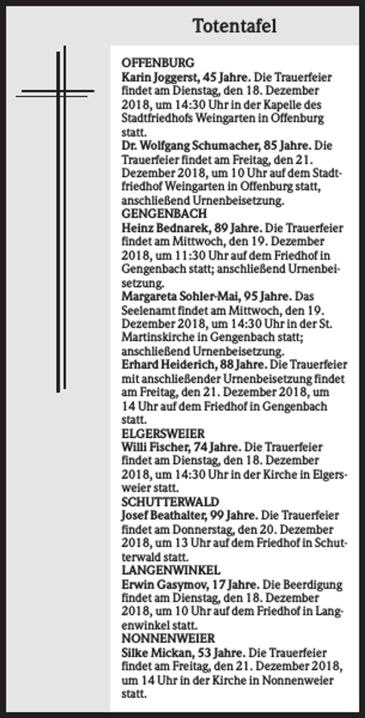 <p>Totentafel<br />OFFENBURG<br />Karin Joggerst, 45 Jahre. Die Trauerfeier<br />findet am Dienstag, den 18. Dezember<br />2018, um 14:30 Uhr in der Kapelle des<br />Stadtfriedhofs Weingarten in Offenburg<br />statt.<br />Dr. Wolfgang Schumacher, 85 Jahre. Die<br />Trauerfeier findet am Freitag, den 21.<br />Dezember 2018, um 10 Uhr auf dem Stadtfriedhof Weingarten in Offenburg statt,<br />anschließend Urnenbeisetzung.<br />GENGENBACH<br />Heinz Bednarek, 89 Jahre. Die Trauerfeier<br />findet am Mittwoch, den 19. Dezember<br />2018, um 11:30 Uhr auf dem Friedhof in<br />Gengenbach statt; anschließend Urnenbeisetzung.<br />Margareta Sohler-Mai, 95 Jahre. Das<br />Seelenamt findet am Mittwoch, den 19.<br />Dezember 2018, um 14:30 Uhr in der St.<br />Martinskirche in Gengenbach statt;<br />anschließend Urnenbeisetzung.<br />Erhard Heiderich, 88 Jahre. Die Trauerfeier<br />mit anschließender Urnenbeisetzung findet<br />am Freitag, den 21. Dezember 2018, um<br />14 Uhr auf dem Friedhof in Gengenbach<br />statt.<br />ELGERSWEIER<br />Willi Fischer, 74 Jahre. Die Trauerfeier<br />findet am Dienstag, den 18. Dezember<br />2018, um 14:30 Uhr in der Kirche in Elgersweier statt.<br />SCHUTTERWALD<br />Josef Beathalter, 99 Jahre. Die Trauerfeier<br />findet am Donnerstag, den 20. Dezember<br />2018, um 13 Uhr auf dem Friedhof in Schutterwald statt.<br />LANGENWINKEL<br />Erwin Gasymov, 17 Jahre. Die Beerdigung<br />findet am Dienstag, den 18. Dezember<br />2018, um 10 Uhr auf dem Friedhof in Langenwinkel statt.<br />NONNENWEIER<br />Silke Mickan, 53 Jahre. Die Trauerfeier<br />findet am Freitag, den 21. Dezember 2018,<br />um 14 Uhr in der Kirche in Nonnenweier<br />statt.</p>