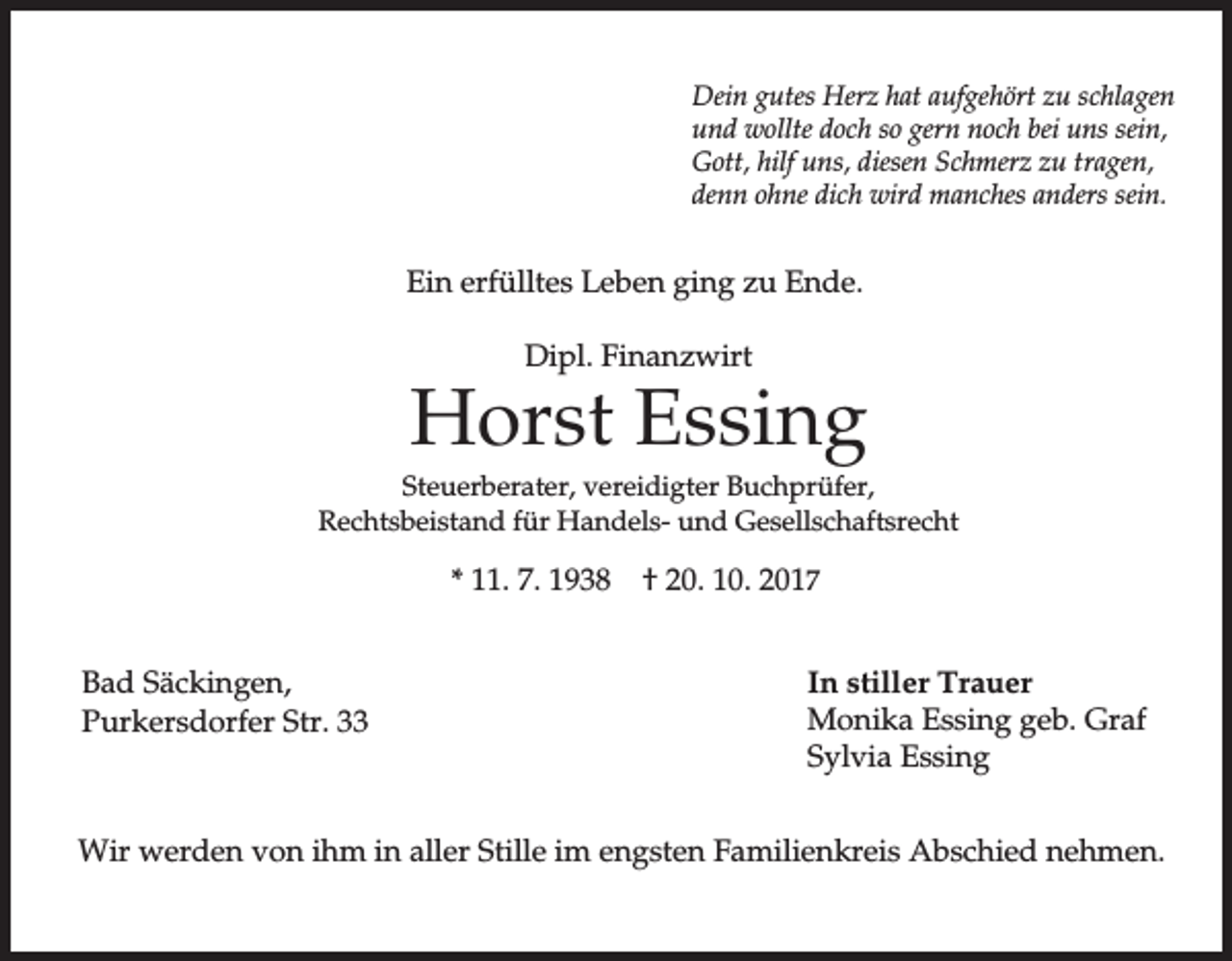 <p>Dein gutes Herz hat aufgehört zu schlagen<br />und wollte doch so gern noch bei uns sein,<br />Gott, hilf uns, diesen Schmerz zu tragen,<br />denn ohne dich wird manches anders sein.</p><p>Ein erfülltes Leben ging zu Ende.<br />Dipl. Finanzwirt</p><p>Horst Essing<br />Steuerberater, vereidigter Buchprüfer,<br />Rechtsbeistand für Handels- und Gesellschaftsrecht</p><p>* 11. 7. 1938<br />Bad Säckingen,<br />Purkersdorfer Str. 33</p><p>† 20. 10. 2017<br />In stiller Trauer<br />Monika Essing geb. Graf<br />Sylvia Essing</p><p>Wir werden von ihm in aller Stille im engsten Familienkreis Abschied nehmen.</p>