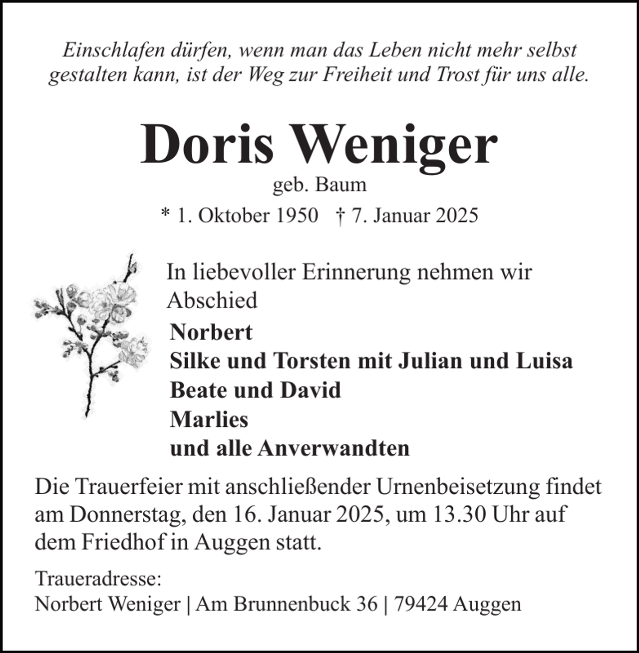 <p>Einschlafen dürfen, wenn man das Leben nicht mehr selbst<br />gestalten kann, ist der Weg zur Freiheit und Trost für uns alle.</p><p>Doris Weniger<br />geb. Baum<br />* 1. Oktober 1950 † 7. Januar 2025</p><p>In liebevoller Erinnerung nehmen wir<br />Abschied<br />Norbert<br />Silke und Torsten mit Julian und Luisa<br />Beate und David<br />Marlies<br />und alle Anverwandten<br />Die Trauerfeier mit anschließender Urnenbeisetzung findet<br />am Donnerstag, den 16. Januar 2025, um 13.30 Uhr auf<br />dem Friedhof in Auggen statt.<br />Traueradresse:<br />Norbert Weniger | Am Brunnenbuck 36 | 79424 Auggen</p>