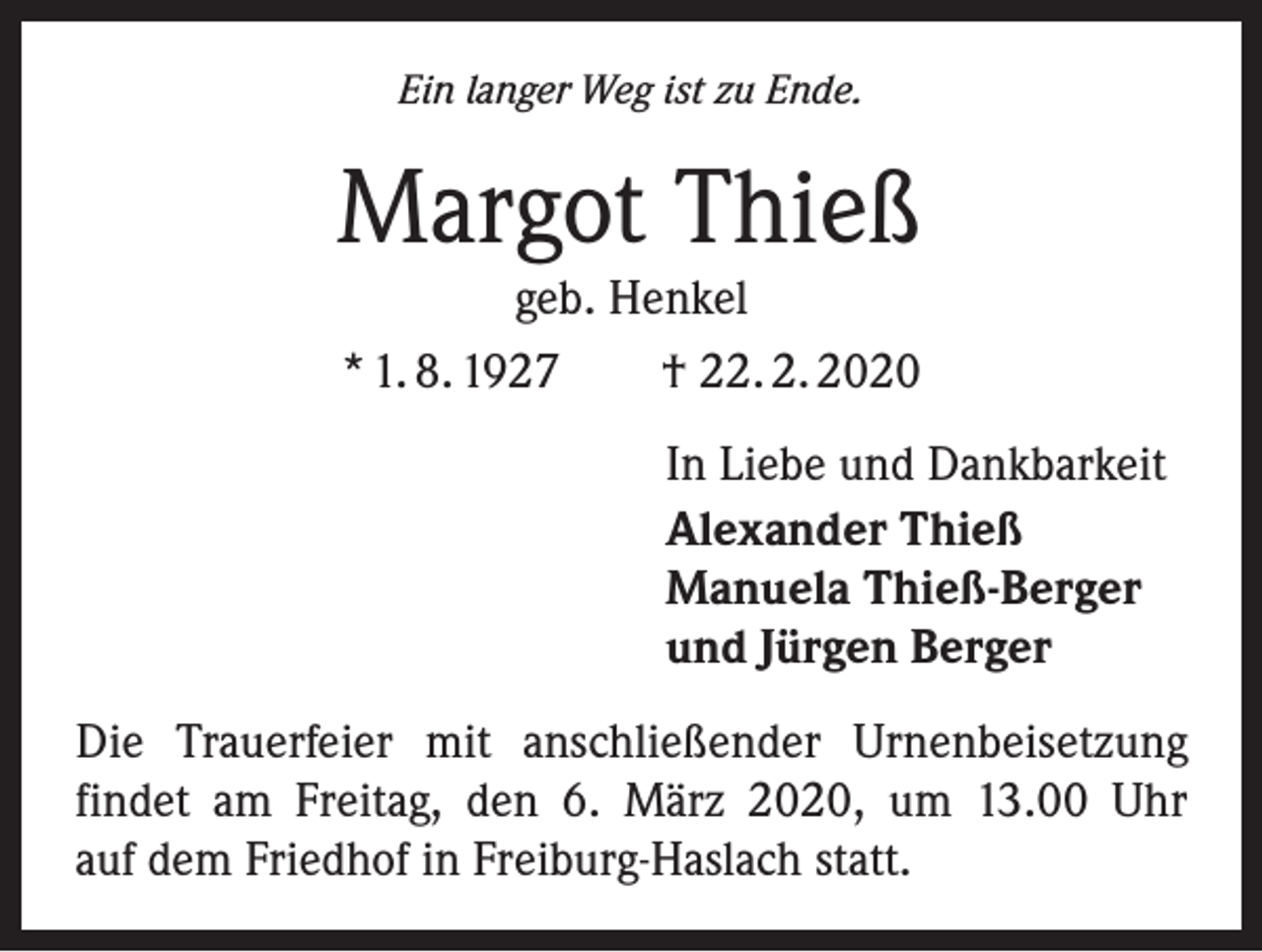 <p>Ein langer Weg ist zu Ende.</p><p>Margot Thieß<br />geb. Henkel<br />* 1. 8. 1927 † 22. 2. 2020<br />In Liebe und Dankbarkeit<br />Alexander Thieß<br />Manuela Thieß-Berger<br />und Jürgen Berger<br />Die Trauerfeier mit anschließender Urnenbeisetzung<br />findet am Freitag, den 6. März 2020, um 13.00 Uhr<br />auf dem Friedhof in Freiburg-Haslach statt.</p>