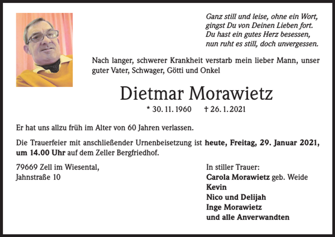 <p>Ganz still und leise, ohne ein Wort,<br />gingst Du von Deinen Lieben fort.<br />Du hast ein gutes Herz besessen,<br />nun ruht es still, doch unvergessen.</p><p>Nach langer, schwerer Krankheit verstarb mein lieber Mann, unser<br />guter Vater, Schwager, Götti und Onkel</p><p>Dietmar Morawietz<br />* 30. 11. 1960</p><p>† 26. 1. 2021</p><p>Er hat uns allzu früh im Alter von 60 Jahren verlassen.<br />Die Trauerfeier mit anschließender Urnenbeisetzung ist heute, Freitag, 29. Januar 2021,<br />um 14.00 Uhr auf dem Zeller Bergfriedhof.<br />79669 Zell im Wiesental,<br />Jahnstraße 10</p><p>In stiller Trauer:<br />Carola Morawietz geb. Weide<br />Kevin<br />Nico und Delijah<br />Inge Morawietz<br />und alle Anverwandten</p>