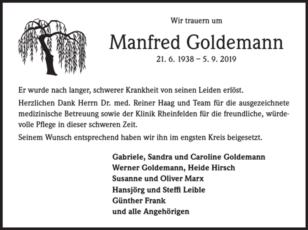 <p>Wir trauern um</p><p>Manfred Goldemann<br />21. 6. 1938 – 5. 9. 2019<br />Er wurde nach langer, schwerer Krankheit von seinen Leiden erlöst.<br />Herzlichen Dank Herrn Dr. med. Reiner Haag und Team für die ausgezeichnete<br />medizinische Betreuung sowie der Klinik Rheinfelden für die freundliche, würdevolle Pflege in dieser schweren Zeit.<br />Seinem Wunsch entsprechend haben wir ihn im engsten Kreis beigesetzt.<br />Gabriele, Sandra und Caroline Goldemann<br />Werner Goldemann, Heide Hirsch<br />Susanne und Oliver Marx<br />Hansjörg und Steffi Leible<br />Günther Frank<br />und alle Angehörigen</p>
