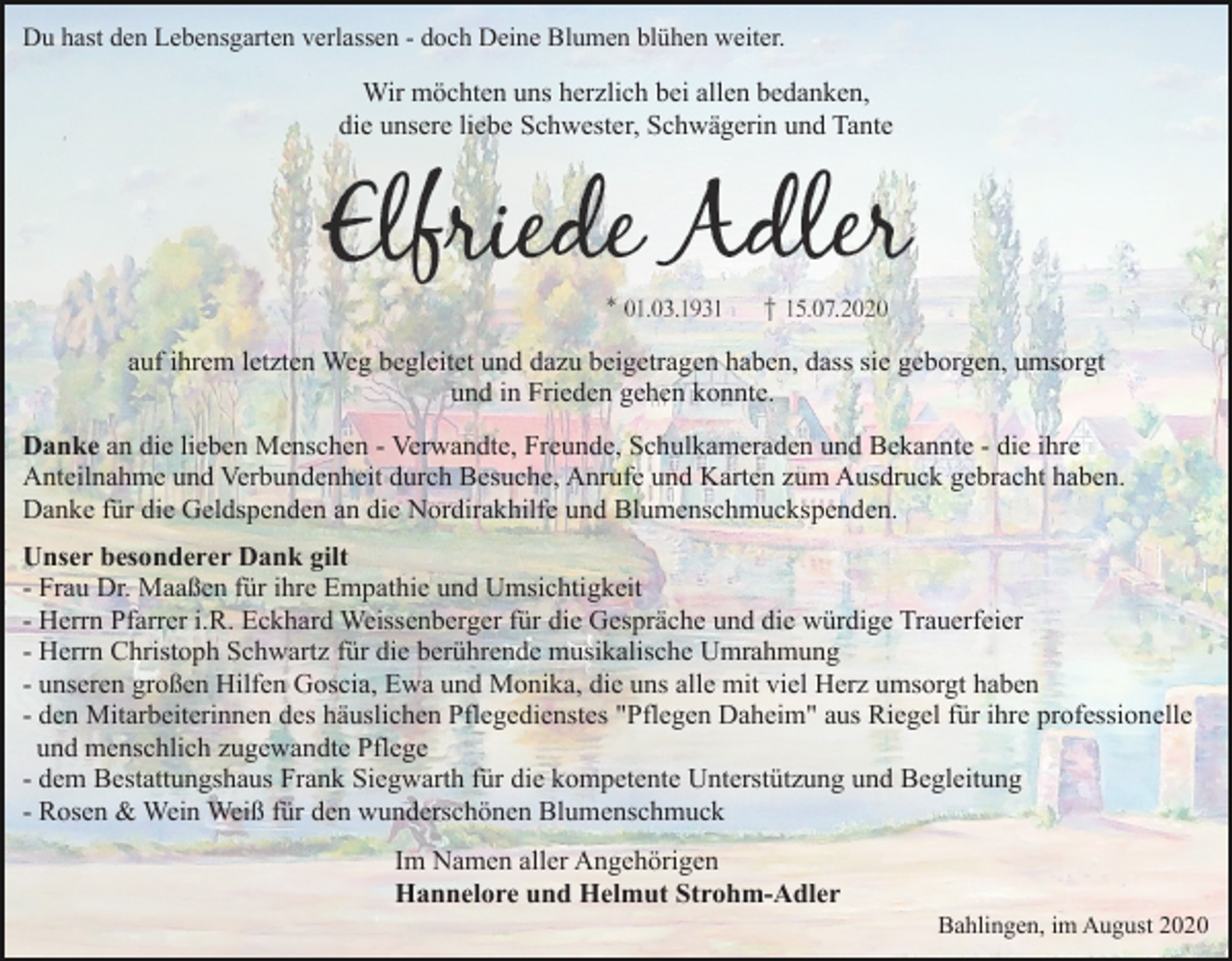 <p>Du hast den Lebensgarten verlassen - doch Deine Blumen blühen weiter.</p><p>Wir möchten uns herzlich bei allen bedanken,<br />die unsere liebe Schwester, Schwägerin und Tante</p><p>auf ihrem letzten Weg begleitet und dazu beigetragen haben, dass sie geborgen, umsorgt<br />und in Frieden gehen konnte.<br />Danke an die lieben Menschen - Verwandte, Freunde, Schulkameraden und Bekannte - die ihre<br />Anteilnahme und Verbundenheit durch Besuche, Anrufe und Karten zum Ausdruck gebracht haben.<br />Danke für die Geldspenden an die Nordirakhilfe und Blumenschmuckspenden.<br />Unser besonderer Dank gilt<br />- Frau Dr. Maaßen für ihre Empathie und Umsichtigkeit<br />- Herrn Pfarrer i.R. Eckhard Weissenberger für die Gespräche und die würdige Trauerfeier<br />- Herrn Christoph Schwartz für die berührende musikalische Umrahmung<br />- unseren großen Hilfen Goscia, Ewa und Monika, die uns alle mit viel Herz umsorgt haben<br />- den Mitarbeiterinnen des häuslichen Pflegedienstes "Pflegen Daheim" aus Riegel für ihre professionelle<br />und menschlich zugewandte Pflege<br />- dem Bestattungshaus Frank Siegwarth für die kompetente Unterstützung und Begleitung<br />- Rosen &amp; Wein Weiß für den wunderschönen Blumenschmuck<br />Im Namen aller Angehörigen<br />Hannelore und Helmut Strohm-Adler<br />Bahlingen, im August 2020</p>