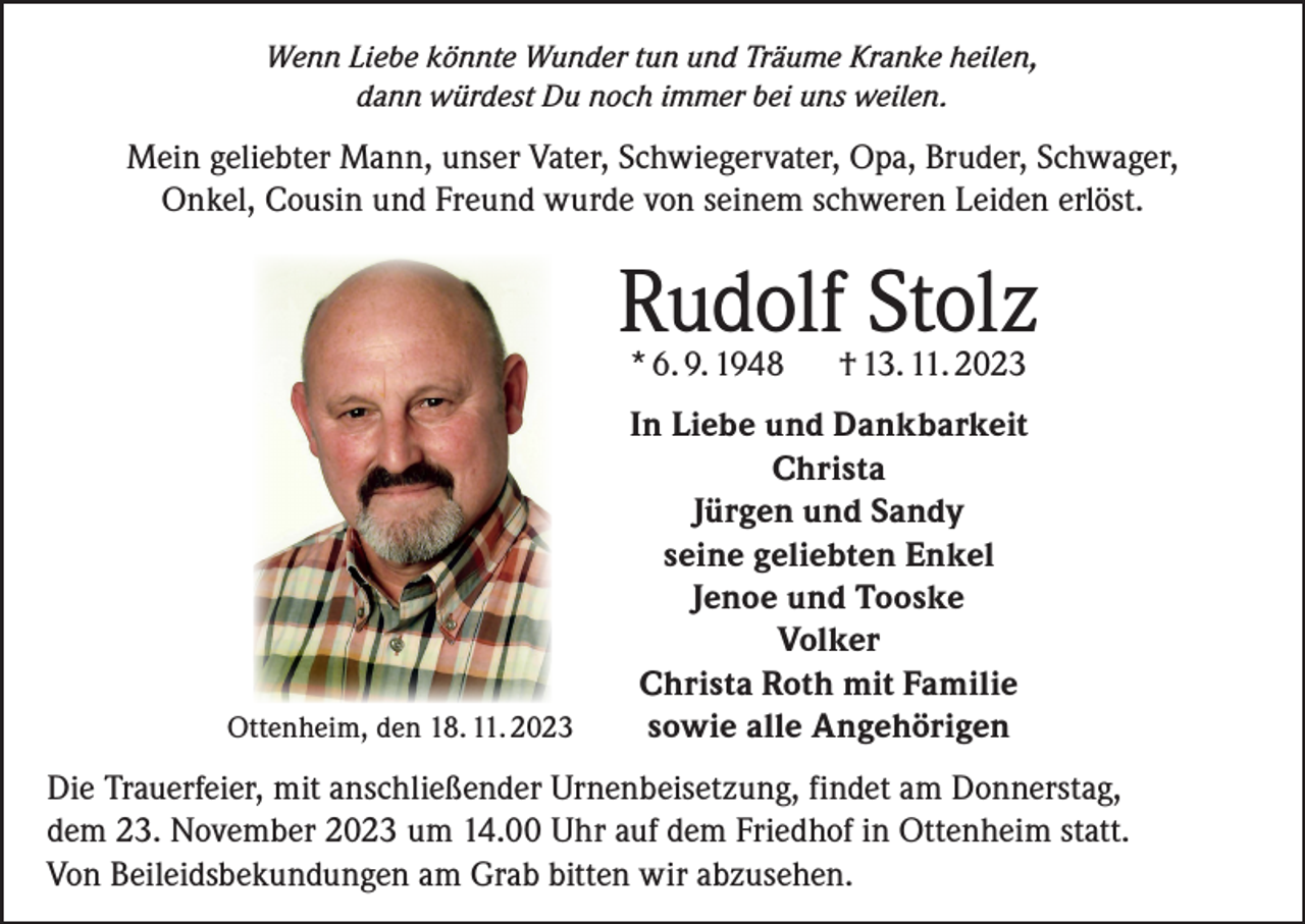 <p>Wenn Liebe könnte Wunder tun und Träume Kranke heilen,<br />dann würdest Du noch immer bei uns weilen.</p><p>Mein geliebter Mann, unser Vater, Schwiegervater, Opa, Bruder, Schwager,<br />Onkel, Cousin und Freund wurde von seinem schweren Leiden erlöst.</p><p>Rudolf Stolz<br />* 6. 9. 1948</p><p>Ottenheim, den 18. 11. 2023</p><p>† 13. 11. 2023</p><p>In Liebe und Dankbarkeit<br />Christa<br />Jürgen und Sandy<br />seine geliebten Enkel<br />Jenoe und Tooske<br />Volker<br />Christa Roth mit Familie<br />sowie alle Angehörigen</p><p>Die Trauerfeier, mit anschließender Urnenbeisetzung, findet am Donnerstag,<br />dem 23. November 2023 um 14.00 Uhr auf dem Friedhof in Ottenheim statt.<br />Von Beileidsbekundungen am Grab bitten wir abzusehen.</p>