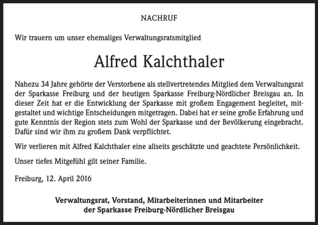 <p>NACHRUF<br />Wir trauern um unser ehemaliges Verwaltungsratsmitglied</p><p>Alfred Kalchthaler<br />Nahezu 34 Jahre gehörte der Verstorbene als stellvertretendes Mitglied dem Verwaltungsrat<br />der Sparkasse Freiburg und der heutigen Sparkasse Freiburg-Nördlicher Breisgau an. In<br />dieser Zeit hat er die Entwicklung der Sparkasse mit großem Engagement begleitet, mit­<br />gestaltet und wichtige Entscheidungen mitgetragen. Dabei hat er seine große Erfahrung und<br />gute Kenntnis der Region stets zum Wohl der Sparkasse und der Bevölkerung eingebracht.<br />Dafür sind wir ihm zu großem Dank verpflichtet.<br />Wir verlieren mit Alfred Kalchthaler eine allseits geschätzte und geachtete Persönlichkeit.<br />Unser tiefes Mitgefühl gilt seiner Familie.<br />Freiburg, 12. April 2016<br />Verwaltungsrat, Vorstand, Mitarbeiterinnen und Mitarbeiter<br />der Sparkasse Freiburg-Nördlicher Breisgau</p>