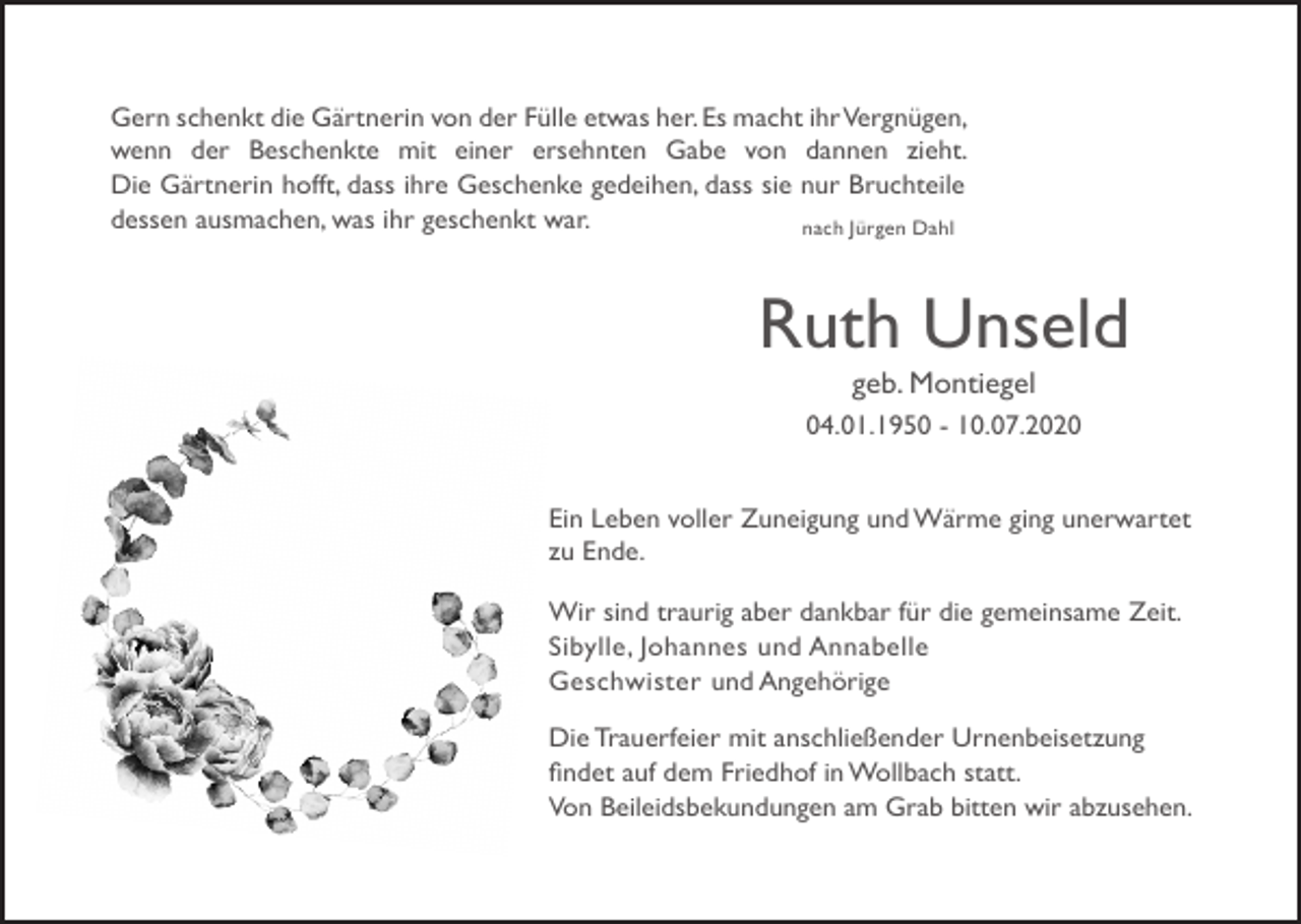 <p>Gern schenkt die Gärtnerin von der Fülle etwas her. Es macht ihr Vergnügen,<br />wenn der Beschenkte mit einer ersehnten Gabe von dannen zieht.<br />Die Gärtnerin hofft, dass ihre Geschenke gedeihen, dass sie nur Bruchteile<br />dessen ausmachen, was ihr geschenkt war.<br />nach Jürgen Dahl</p><p>Ruth Unseld<br />geb. Montiegel<br />04.01.1950 - 10.07.2020<br />Ein Leben voller Zuneigung und Wärme ging unerwartet<br />zu Ende.<br />Wir sind traurig aber dankbar für die gemeinsame Zeit.<br />Sibylle, Johannes und Annabelle<br />Geschwister und Angehörige<br />Die Trauerfeier mit anschließender Urnenbeisetzung<br />findet auf dem Friedhof in Wollbach statt.<br />Von Beileidsbekundungen am Grab bitten wir abzusehen.</p>