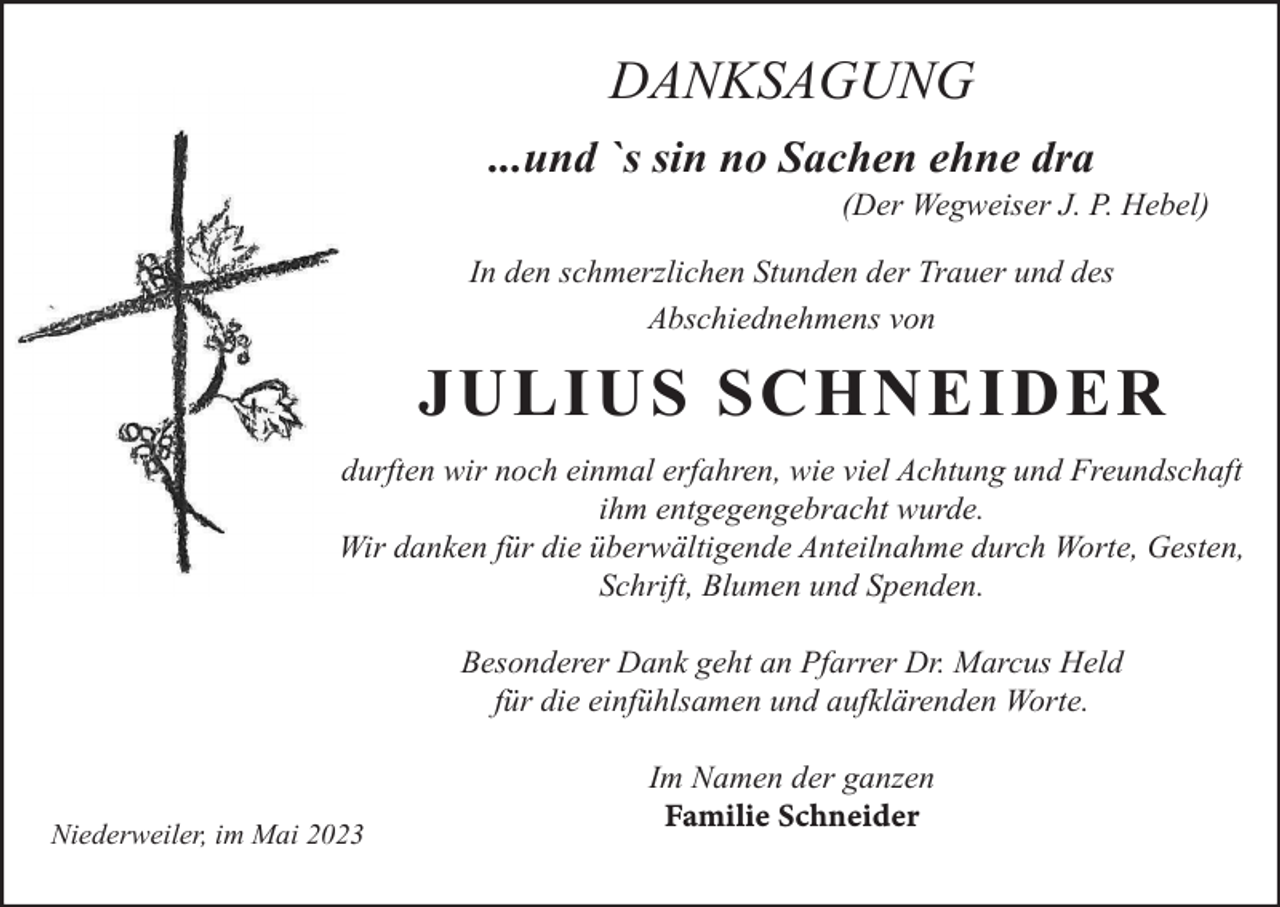 <p>DANKSAGUNG<br />...und `s sin no Sachen ehne dra<br />(Der Wegweiser J. P. Hebel)<br />In den schmerzlichen Stunden der Trauer und des<br />Abschiednehmens von</p><p>JULIUS SCHNEIDER<br />durften wir noch einmal erfahren, wie viel Achtung und Freundschaft<br />ihm entgegengebracht wurde.<br />Wir danken für die überwältigende Anteilnahme durch Worte, Gesten,<br />Schrift, Blumen und Spenden.<br />Besonderer Dank geht an Pfarrer Dr. Marcus Held<br />für die einfühlsamen und aufklärenden Worte.</p><p>Niederweiler, im Mai 2023</p><p>Im Namen der ganzen<br />Familie Schneider</p>