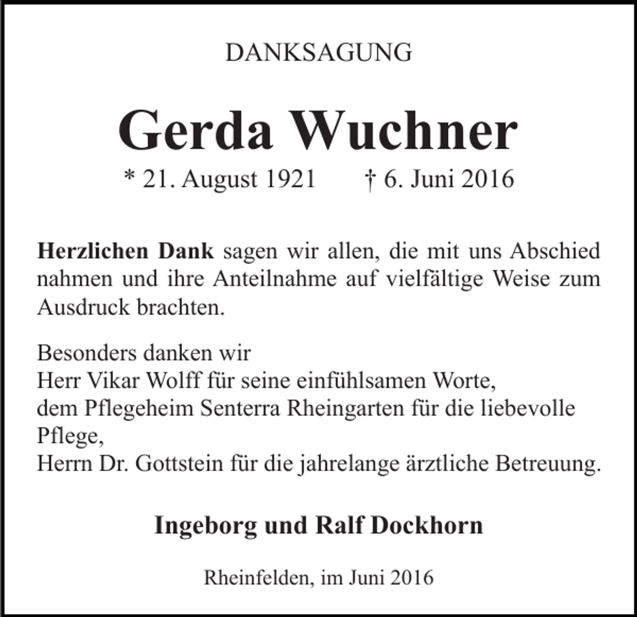 <p>DANKSAGUNG</p><p>Gerda Wuchner<br />* 21. August 1921</p><p>† 6. Juni 2016</p><p>Herzlichen Dank sagen wir allen, die mit uns Abschied<br />nahmen und ihre Anteilnahme auf vielfältige Weise zum<br />Ausdruck brachten.<br />Besonders danken wir<br />Herr Vikar Wolff für seine einfühlsamen Worte,<br />dem Pflegeheim Senterra Rheingarten für die liebevolle<br />Pflege,<br />Herrn Dr. Gottstein für die jahrelange ärztliche Betreuung.</p><p>Ingeborg und Ralf Dockhorn<br />Rheinfelden, im Juni 2016</p>