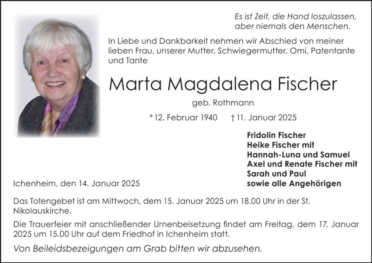 <p>Es ist Zeit, die Hand loszulassen,<br />aber niemals den Menschen.<br />In Liebe und Dankbarkeit nehmen wir Abschied von meiner<br />lieben Frau, unserer Mutter, Schwiegermutter, Omi, Patentante<br />und Tante</p><p>Marta Magdalena Fischer<br />geb. Rothmann<br />* 12. Februar 1940</p><p>Ichenheim, den 14. Januar 2025</p><p>† 11. Januar 2025<br />Fridolin Fischer<br />Heike Fischer mit<br />Hannah-Luna und Samuel<br />Axel und Renate Fischer mit<br />Sarah und Paul<br />sowie alle Angehörigen</p><p>Das Totengebet ist am Mittwoch, dem 15. Januar 2025 um 18.00 Uhr in der St.<br />Nikolauskirche.<br />Die Trauerfeier mit anschließender Urnenbeisetzung findet am Freitag, dem 17. Januar<br />2025 um 15.00 Uhr auf dem Friedhof in Ichenheim statt.</p><p>Von Beileidsbezeigungen am Grab bitten wir abzusehen.</p>