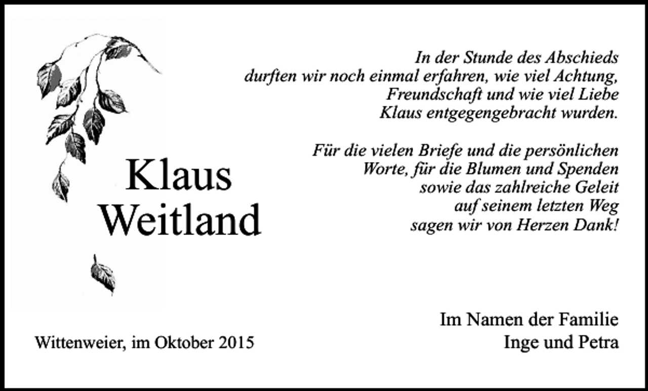 <p>In der Stunde des Abschieds<br />durften wir noch einmal erfahren, wie viel Achtung,<br />Freundschaft und wie viel Liebe<br />Klaus entgegengebracht wurden.</p><p>Klaus<br />Weitland<br />Wittenweier, im Oktober 2015</p><p>Für die vielen Briefe und die persönlichen<br />Worte, für die Blumen und Spenden<br />sowie das zahlreiche Geleit<br />auf seinem letzten Weg<br />sagen wir von Herzen Dank!</p><p>Im Namen der Familie<br />Inge und Petra</p>