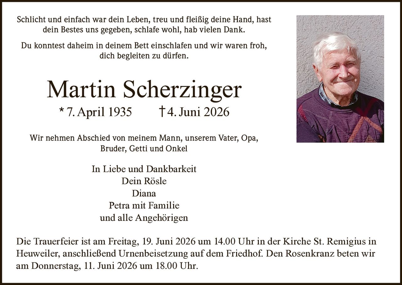 <p>Schlicht und einfach war dein Leben, treu und fleißig deine Hand, hast dein Bestes uns gegeben, schlafe wohl, hab vielen Dank.</p>

<p>Du konntest daheim in deinem Bett einschlafen und wir waren froh, dich begleiten zu dürfen.</p>

<p><strong>Martin Scherzinger</strong><br>
* 7. April 1935     †4. Juni 2026</p>

<p>Wir nehmen Abschied von meinem Mann, unserem Vater, Opa, Bruder, Getti und Onkel</p>

<p><strong>In Liebe und Dankbarkeit</strong><br>
Dein Rösle<br>
Diana<br>
Petra mit Familie<br>
und alle Angehörigen</p>

<p>Die Trauerfeier ist am Freitag, 19. Juni 2026 um 14.00 Uhr in der Kirche St. Remigius in Heuweiler, anschließend Urnenbeisetzung auf dem Friedhof. Den Rosenkranz beten wir am Donnerstag, 11. Juni 2026 um 18.00 Uhr.</p>