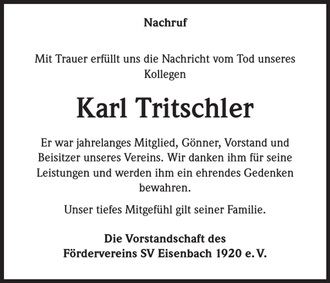 <p>Nachruf<br />Mit Trauer erfüllt uns die Nachricht vom Tod unseres<br />Kollegen</p><p>Karl Tritschler<br />Er war jahrelanges Mitglied, Gönner, Vorstand und<br />Beisitzer unseres Vereins. Wir danken ihm für seine<br />Leistungen und werden ihm ein ehrendes Gedenken<br />bewahren.<br />Unser tiefes Mitgefühl gilt seiner Familie.<br />Die Vorstandschaft des<br />Fördervereins SV Eisenbach 1920 e. V.</p>