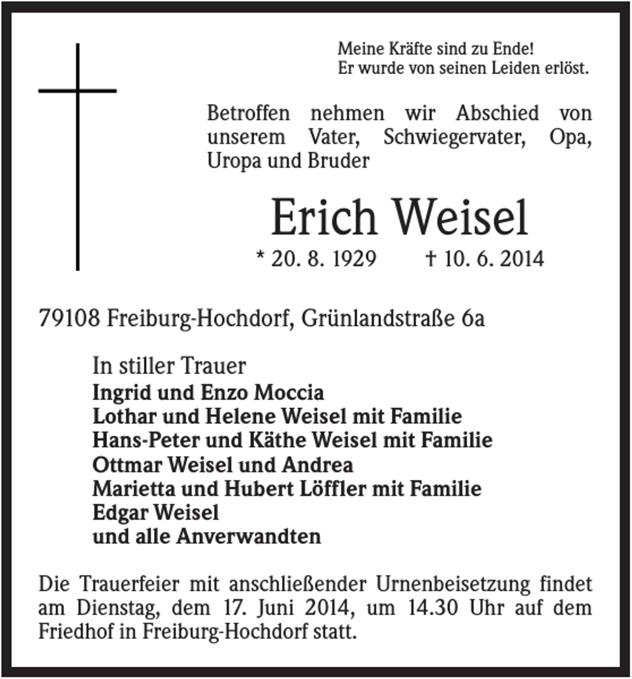 <p>Meine Kräfte sind zu Ende!<br />Er wurde von seinen Leiden erlöst.</p><p>Betroffen nehmen wir Abschied von<br />unserem Vater, Schwiegervater, Opa,<br />Uropa und Bruder</p><p>Erich Weisel<br />* 20. 8. 1929</p><p>† 10. 6. 2014</p><p>79108 Freiburg-Hochdorf, Grünlandstraße 6a<br />In stiller Trauer<br />Ingrid und Enzo Moccia<br />Lothar und Helene Weisel mit Familie<br />Hans-Peter und Käthe Weisel mit Familie<br />Ottmar Weisel und Andrea<br />Marietta und Hubert Löffler mit Familie<br />Edgar Weisel<br />und alle Anverwandten<br />Die Trauerfeier mit anschließender Urnenbeisetzung findet<br />am Dienstag, dem 17. Juni 2014, um 14.30 Uhr auf dem<br />Friedhof in Freiburg-Hochdorf statt.</p>