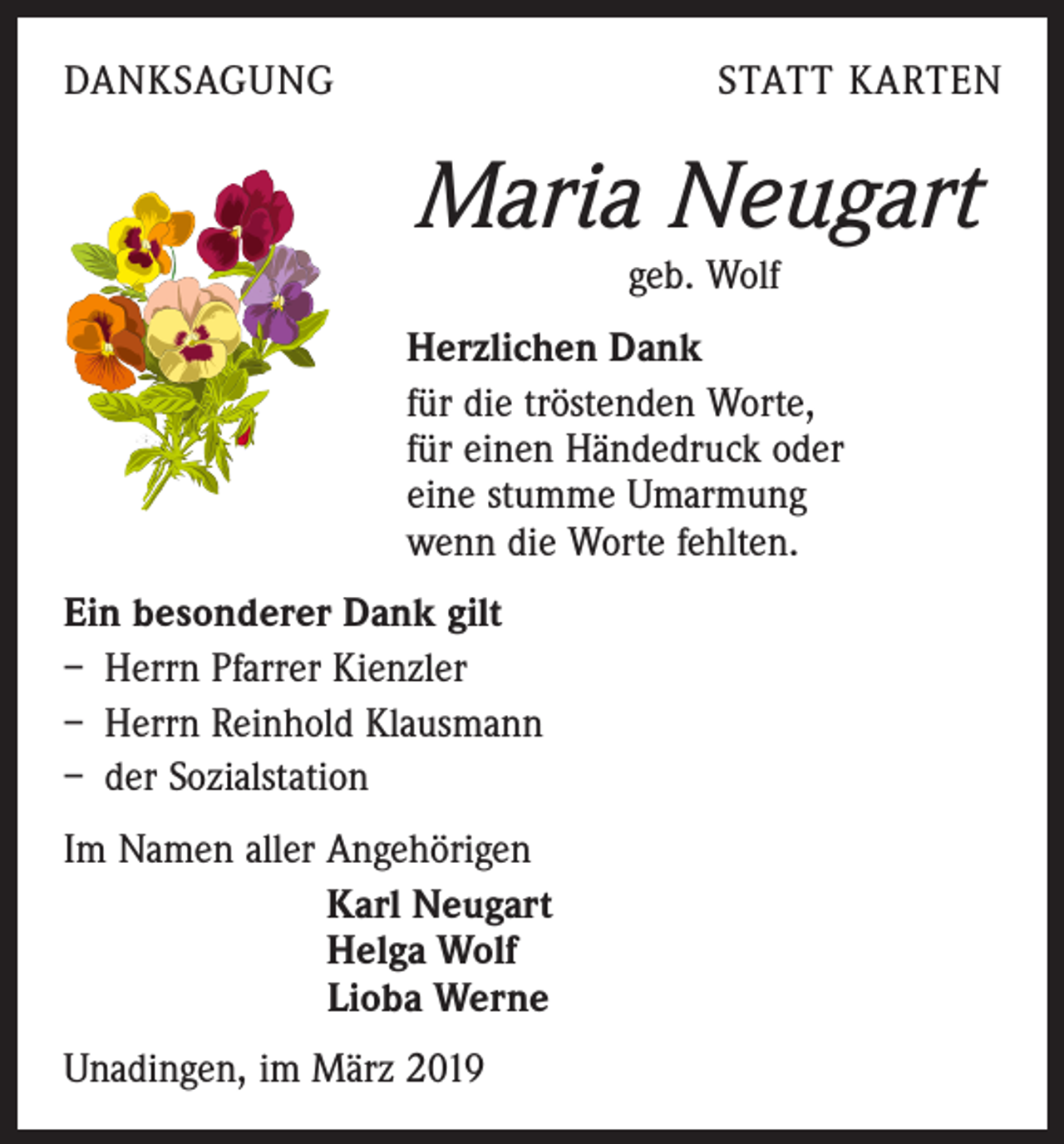 <p>DANKSAGUNG</p><p>STATT KARTEN</p><p>Maria Neugart<br />geb. Wolf<br />Herzlichen Dank<br />für die tröstenden Worte,<br />für einen Händedruck oder<br />eine stumme Umarmung<br />wenn die Worte fehlten.<br />Ein besonderer Dank gilt<br />– Herrn Pfarrer Kienzler<br />– Herrn Reinhold Klausmann<br />– der Sozialstation<br />Im Namen aller Angehörigen<br />Karl Neugart<br />Helga Wolf<br />Lioba Werne<br />Unadingen, im März 2019</p>