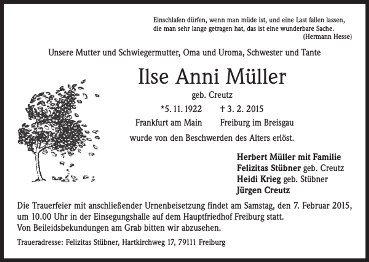 <p>Einschlafen dürfen, wenn man müde ist, und eine Last fallen lassen,<br />die man sehr lange getragen hat, das ist eine wunderbare Sache.</p><p>(Hermann Hesse)</p><p>Unsere Mutter und Schwiegermutter, Oma und Uroma, Schwester und Tante</p><p>Ilse Anni Müller</p><p>geb. Creutz<br />*5. 11. 1922 † 3. 2. 2015<br />Frankfurt am Main Freiburg im Breisgau<br />wurde von den Beschwerden des Alters erlöst.<br />Herbert Müller mit Familie<br />Felizitas Stübner geb. Creutz<br />Heidi Krieg geb. Stübner<br />Jürgen Creutz<br />Die Trauerfeier mit anschließender Urnenbeisetzung findet am Samstag, den 7. Februar 2015,<br />um 10.00 Uhr in der Einsegungshalle auf dem Hauptfriedhof Freiburg statt.<br />Von Beileidsbekundungen am Grab bitten wir abzusehen.<br />Traueradresse: Felizitas Stübner, Hartkirchweg 17, 79111 Freiburg</p>