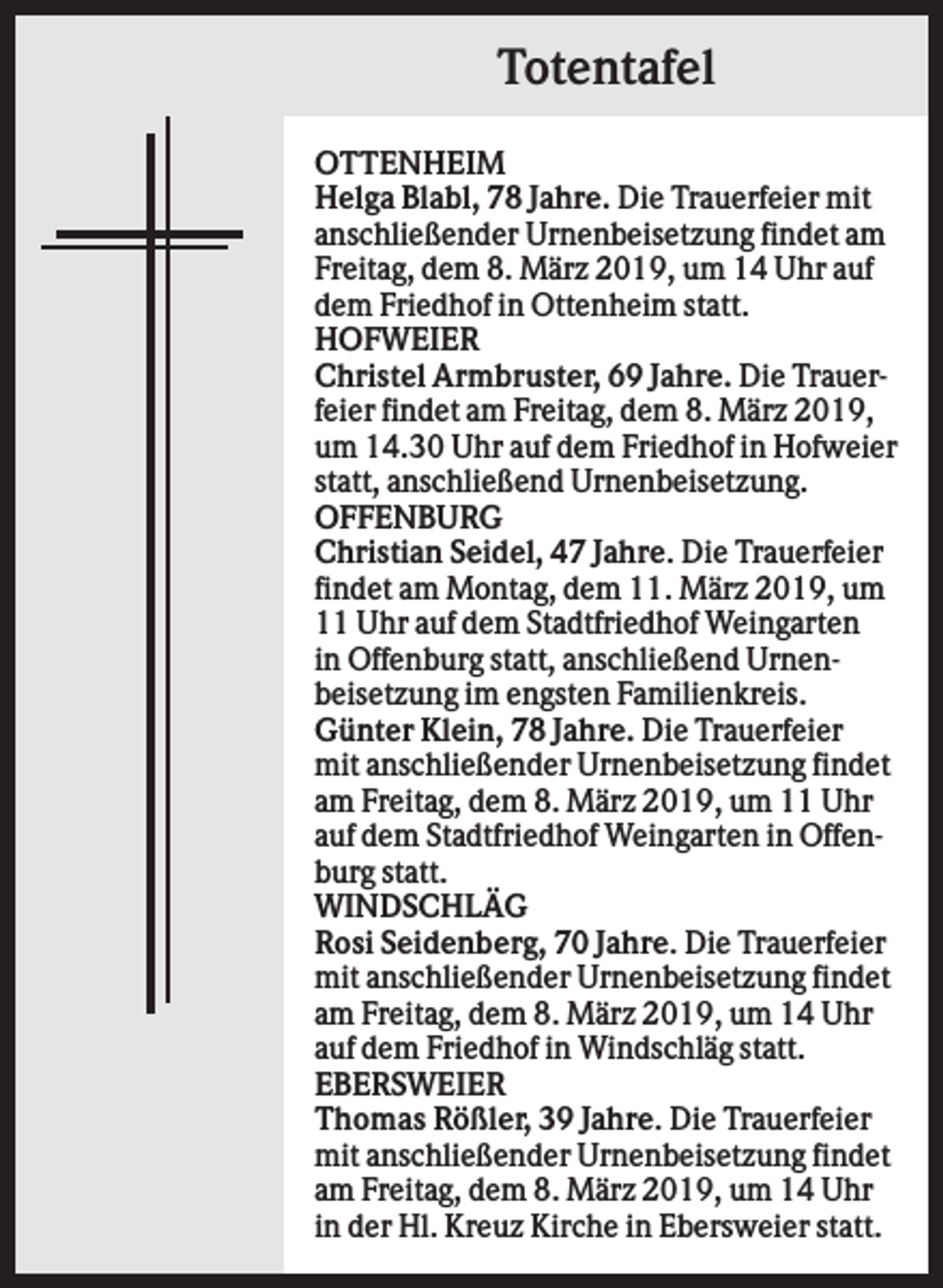 <p>Totentafel<br />OTTENHEIM<br />Helga Blabl, 78 Jahre. Die Trauerfeier mit<br />anschließender Urnenbeisetzung findet am<br />Freitag, dem 8. März 2019, um 14 Uhr auf<br />dem Friedhof in Ottenheim statt.<br />HOFWEIER<br />Christel Armbruster, 69 Jahre. Die Trauerfeier findet am Freitag, dem 8. März 2019,<br />um 14.30 Uhr auf dem Friedhof in Hofweier<br />statt, anschließend Urnenbeisetzung.<br />OFFENBURG<br />Christian Seidel, 47 Jahre. Die Trauerfeier<br />findet am Montag, dem 11. März 2019, um<br />11 Uhr auf dem Stadtfriedhof Weingarten<br />in Offenburg statt, anschließend Urnenbeisetzung im engsten Familienkreis.<br />Günter Klein, 78 Jahre. Die Trauerfeier<br />mit anschließender Urnenbeisetzung findet<br />am Freitag, dem 8. März 2019, um 11 Uhr<br />auf dem Stadtfriedhof Weingarten in Offenburg statt.<br />WINDSCHLÄG<br />Rosi Seidenberg, 70 Jahre. Die Trauerfeier<br />mit anschließender Urnenbeisetzung findet<br />am Freitag, dem 8. März 2019, um 14 Uhr<br />auf dem Friedhof in Windschläg statt.<br />EBERSWEIER<br />Thomas Rößler, 39 Jahre. Die Trauerfeier<br />mit anschließender Urnenbeisetzung findet<br />am Freitag, dem 8. März 2019, um 14 Uhr<br />in der Hl. Kreuz Kirche in Ebersweier statt.</p>