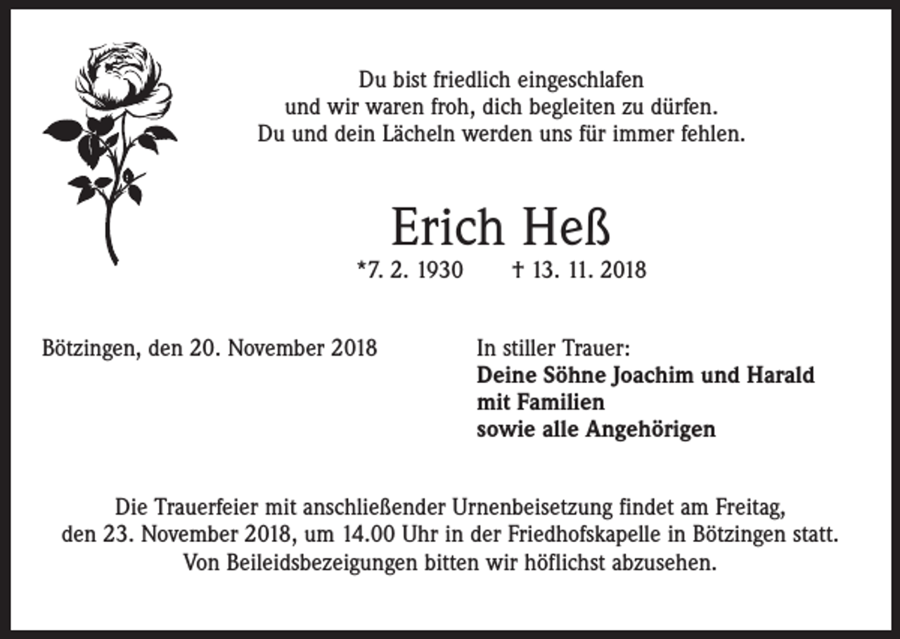<p>Du bist friedlich eingeschlafen<br />und wir waren froh, dich begleiten zu dürfen.<br />Du und dein Lächeln werden uns für immer fehlen.</p><p>Erich Heß</p><p>*7. 2. 1930 † 13. 11. 2018<br />Bötzingen, den 20. November 2018 In stiller Trauer:<br />Deine Söhne Joachim und Harald<br />mit Familien<br />sowie alle Angehörigen<br />Die Trauerfeier mit anschließender Urnenbeisetzung findet am Freitag,<br />den 23. November 2018, um 14.00 Uhr in der Friedhofskapelle in Bötzingen statt.<br />Von Beileidsbezeigungen bitten wir höflichst abzusehen.</p>