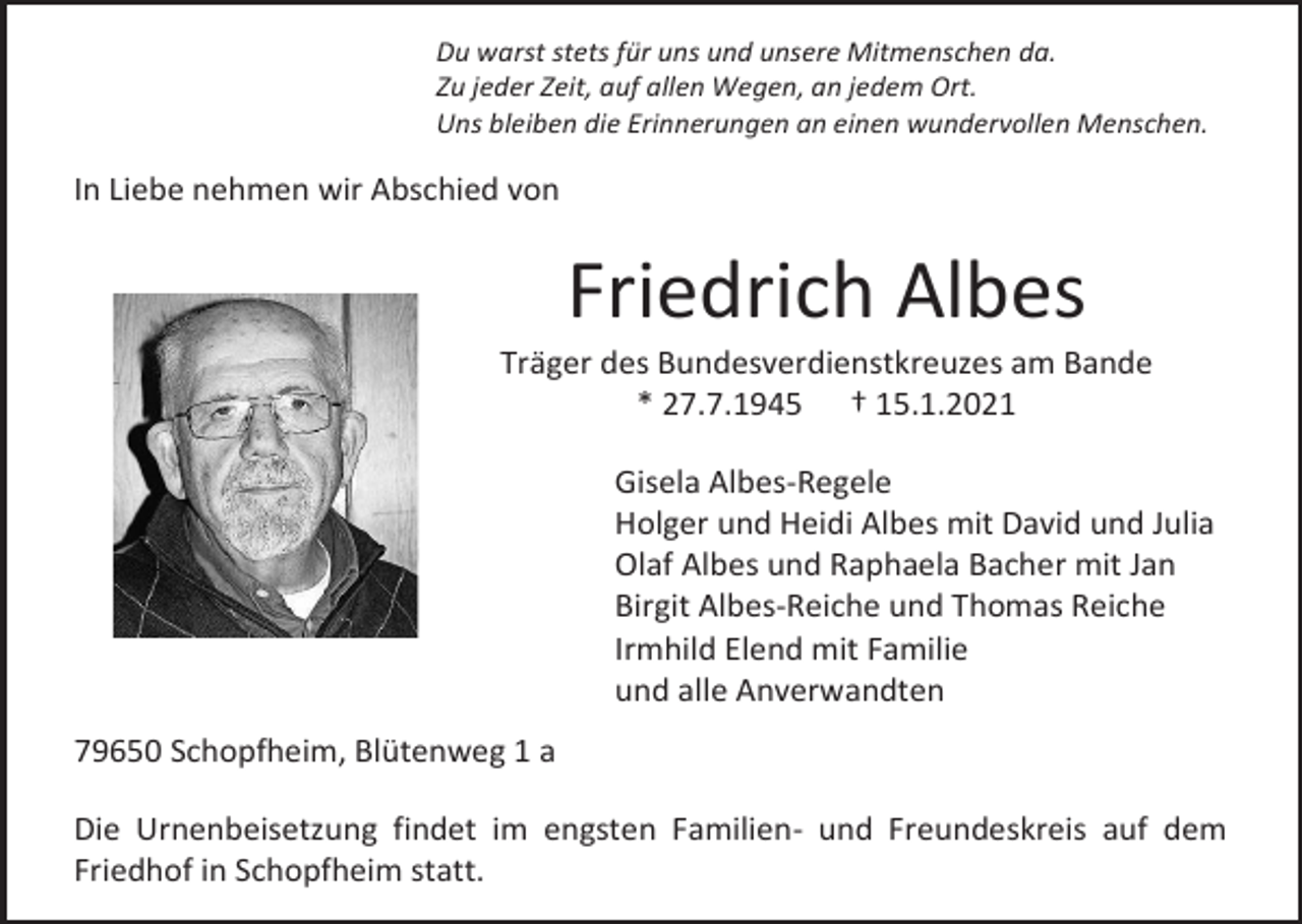<p>Du warst stets für uns und unsere Mitmenschen da.<br />Zu jeder Zeit, auf allen Wegen, an jedem Ort.<br />Uns bleiben die Erinnerungen an einen wundervollen Menschen.</p><p>In Liebe nehmen wir Abschied von</p><p>Friedrich Albes<br />Träger des Bundesverdienstkreuzes am Bande<br />* 27.7.1945 † 15.1.2021<br />Gisela Albes-Regele<br />Holger und Heidi Albes mit David und Julia<br />Olaf Albes und Raphaela Bacher mit Jan<br />Birgit Albes-Reiche und Thomas Reiche<br />Irmhild Elend mit Familie<br />und alle Anverwandten<br />79650 Schopfheim, Blütenweg 1 a<br />Die Urnenbeisetzung findet im engsten Familien- und Freundeskreis auf dem<br />Friedhof in Schopfheim statt.</p>