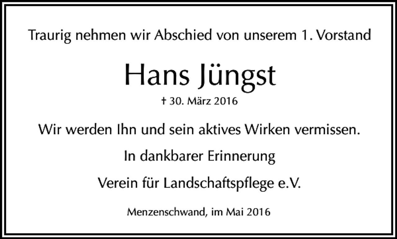 <p>Traurig nehmen wir Abschied von unserem 1. Vorstand</p><p>Hans Jüngst<br />† 30. März 2016</p><p>Wir werden Ihn und sein aktives Wirken vermissen.<br />In dankbarer Erinnerung<br />Verein für Landschaftspflege e.V.<br />Menzenschwand, im Mai 2016</p>