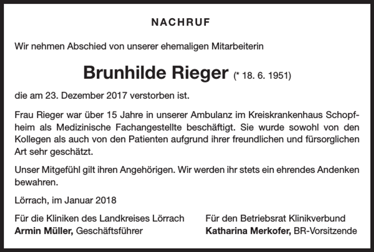 <p>NACHRUF<br />Wir nehmen Abschied von unserer ehemaligen Mitarbeiterin</p><p>Brunhilde Rieger (* 18. 6. 1951)<br />die am 23. Dezember 2017 verstorben ist.<br />Frau Rieger war über 15 Jahre in unserer Ambulanz im Kreiskrankenhaus Schopfheim als Medizinische Fachangestellte beschäftigt. Sie wurde sowohl von den<br />Kollegen als auch von den Patienten aufgrund ihrer freundlichen und fürsorglichen<br />Art sehr geschätzt.<br />Unser Mitgefühl gilt ihren Angehörigen. Wir werden ihr stets ein ehrendes Andenken<br />bewahren.<br />Lörrach, im Januar 2018<br />Für die Kliniken des Landkreises Lörrach<br />Armin Müller, Geschäftsführer</p><p>Für den Betriebsrat Klinikverbund<br />Katharina Merkofer, BR-Vorsitzende</p>
