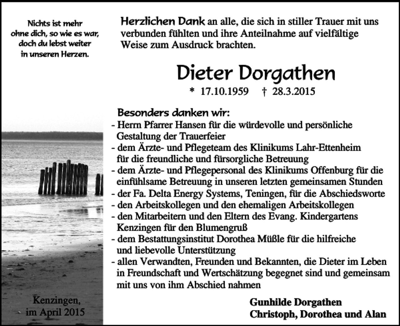 <p>Nichts ist mehr<br />ohne dich, so wie es war,<br />doch du lebst weiter<br />in unseren Herzen.</p><p>Herzlichen Dank an alle, die sich in stiller Trauer mit uns<br />verbunden fühlten und ihre Anteilnahme auf vielfältige<br />Weise zum Ausdruck brachten.</p><p>Dieter Dorgathen<br />* 17.10.1959</p><p>† 28.3.2015</p><p>Besonders danken wir:<br />- Herrn Pfarrer Hansen für die würdevolle und persönliche<br />Gestaltung der Trauerfeier<br />- dem Ärzte- und Pflegeteam des Klinikums Lahr-Ettenheim<br />für die freundliche und fürsorgliche Betreuung<br />- dem Ärzte- und Pflegepersonal des Klinikums Offenburg für die<br />einfühlsame Betreuung in unseren letzten gemeinsamen Stunden<br />- der Fa. Delta Energy Systems, Teningen, für die Abschiedsworte<br />- den Arbeitskollegen und den ehemaligen Arbeitskollegen<br />- den Mitarbeitern und den Eltern des Evang. Kindergartens<br />Kenzingen für den Blumengruß<br />- dem Bestattungsinstitut Dorothea Müßle für die hilfreiche<br />und liebevolle Unterstützung<br />- allen Verwandten, Freunden und Bekannten, die Dieter im Leben<br />in Freundschaft und Wertschätzung begegnet sind und gemeinsam<br />mit uns von ihm Abschied nahmen<br />Kenzingen,<br />im April 2015</p><p>Gunhilde Dorgathen<br />Christoph, Dorothea und Alan</p>