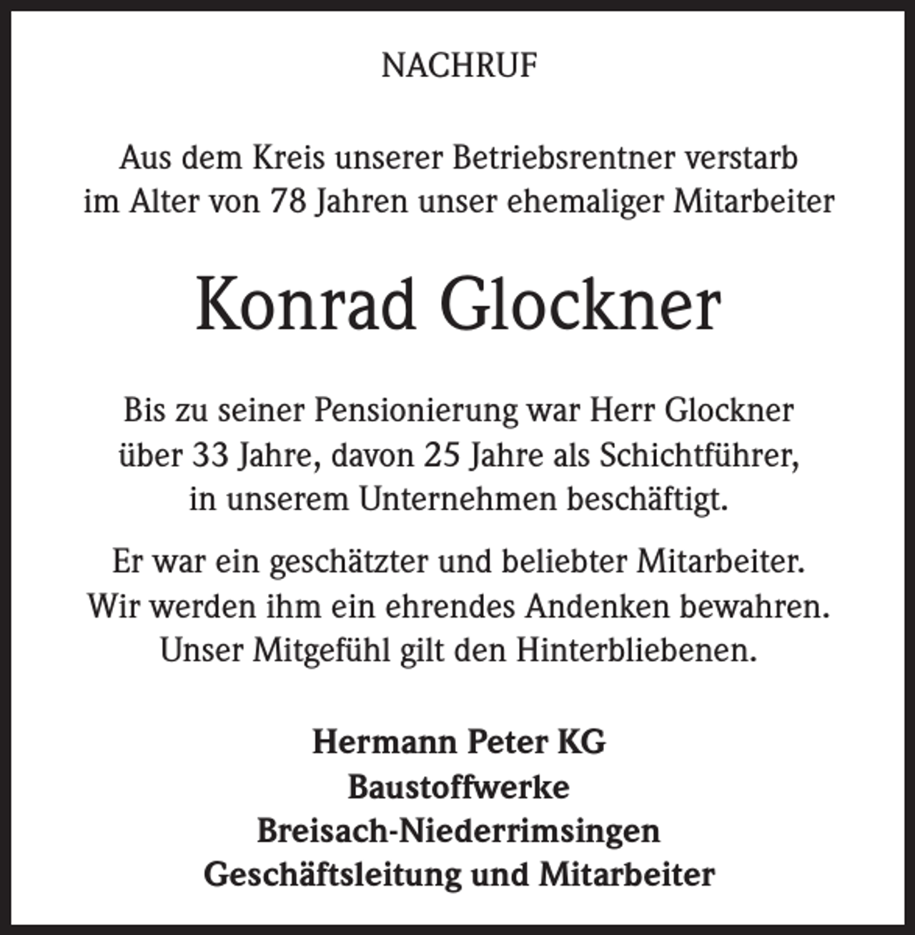 <p>NACHRUF<br />Aus dem Kreis unserer Betriebsrentner verstarb<br />im Alter von 78 Jahren unser ehemaliger Mitarbeiter</p><p>Konrad Glockner<br />Bis zu seiner Pensionierung war Herr Glockner<br />über 33 Jahre, davon 25 Jahre als Schichtführer,<br />in unserem Unternehmen beschäftigt.<br />Er war ein geschätzter und beliebter Mitarbeiter.<br />Wir werden ihm ein ehrendes Andenken bewahren.<br />Unser Mitgefühl gilt den Hinterbliebenen.<br />Hermann Peter KG<br />Baustoffwerke<br />Breisach-Niederrimsingen<br />Geschäftsleitung und Mitarbeiter</p>