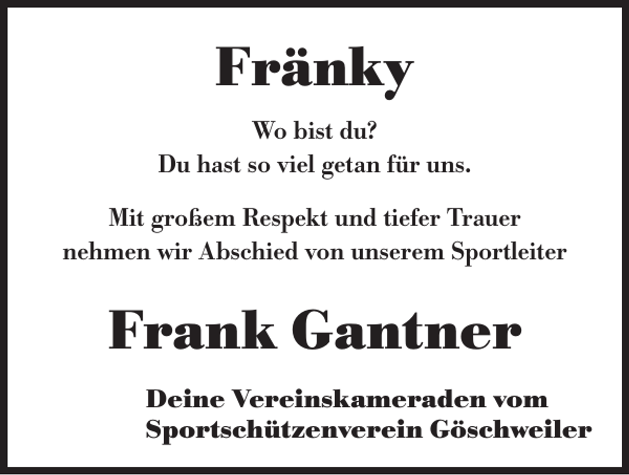 <p>Fränky<br />Wo bist du?<br />Du hast so viel getan für uns.<br />Mit großem Respekt und tiefer Trauer<br />nehmen wir Abschied von unserem Sportleiter</p><p>Frank Gantner<br />Deine Vereinskameraden vom<br />Sportschützenverein Göschweiler</p>