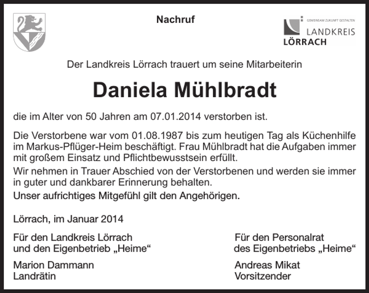 <p>Nachruf</p><p>Der Landkreis Lörrach trauert um seine Mitarbeiterin</p><p>Daniela Mühlbradt<br />die im Alter von 50 Jahren am 07.01.2014 verstorben ist.<br />Die Verstorbene war vom 01.08.1987 bis zum heutigen Tag als Küchenhilfe<br />im Markus-Pflüger-Heim beschäftigt. Frau Mühlbradt hat die Aufgaben immer<br />mit großem Einsatz und Pflichtbewusstsein erfüllt.<br />Wir nehmen in Trauer Abschied von der Verstorbenen und werden sie immer<br />in guter und dankbarer Erinnerung behalten.<br />Unser aufrichtiges Mitgefühl gilt den Angehörigen.<br />Lörrach, im Januar 2014<br />Für den Landkreis Lörrach<br />und den Eigenbetrieb „Heime“</p><p>Für den Personalrat<br />des Eigenbetriebs „Heime“</p><p>Marion Dammann<br />Andreas Mikat<br />Landrätin Vorsitzender</p>