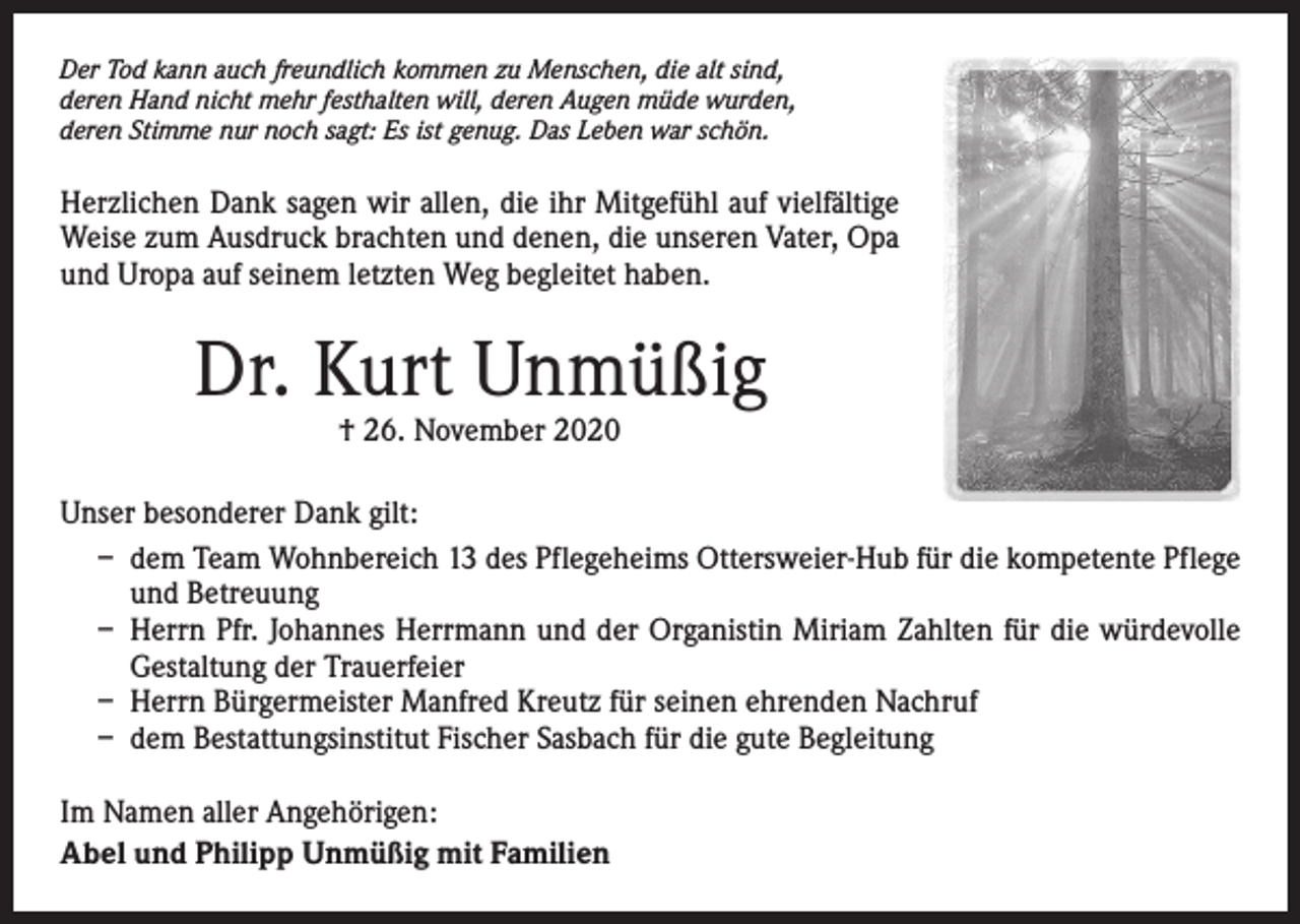 <p>Der Tod kann auch freundlich kommen zu Menschen, die alt sind,<br />deren Hand nicht mehr festhalten will, deren Augen müde wurden,<br />deren Stimme nur noch sagt: Es ist genug. Das Leben war schön.</p><p>Herzlichen Dank sagen wir allen, die ihr Mitgefühl auf vielfältige<br />Weise zum Ausdruck brachten und denen, die unseren Vater, Opa<br />und Uropa auf seinem letzten Weg begleitet haben.</p><p>Dr. Kurt Unmüßig<br />† 26. November 2020</p><p>Unser besonderer Dank gilt:<br />– dem Team Wohnbereich 13 des Pflegeheims Ottersweier-Hub für die kompetente Pflege<br />und Betreuung<br />– Herrn Pfr. Johannes Herrmann und der Organistin Miriam Zahlten für die würdevolle<br />Gestaltung der Trauerfeier<br />– Herrn Bürgermeister Manfred Kreutz für seinen ehrenden Nachruf<br />– dem Bestattungsinstitut Fischer Sasbach für die gute Begleitung<br />Im Namen aller Angehörigen:<br />Abel und Philipp Unmüßig mit Familien</p>