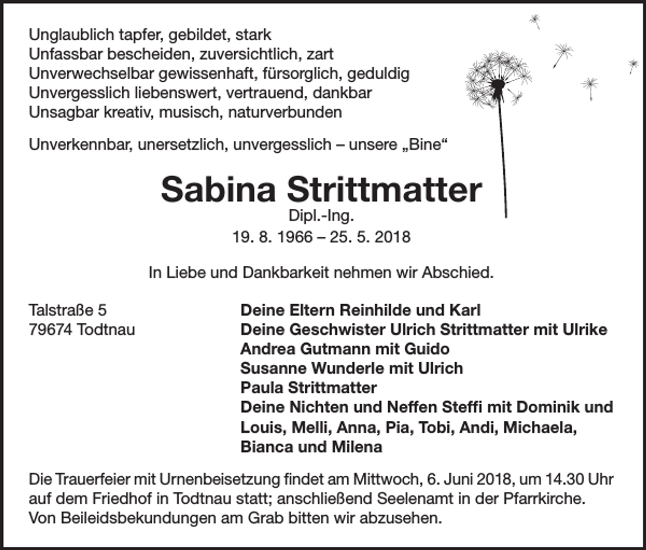 <p>Unglaublich tapfer, gebildet, stark<br />Unfassbar bescheiden, zuversichtlich, zart<br />Unverwechselbar gewissenhaft, fürsorglich, geduldig<br />Unvergesslich liebenswert, vertrauend, dankbar<br />Unsagbar kreativ, musisch, naturverbunden<br />Unverkennbar, unersetzlich, unvergesslich – unsere „Bine“</p><p>Sabina Strittmatter<br />Dipl.-Ing.<br />19. 8. 1966 – 25. 5. 2018</p><p>In Liebe und Dankbarkeit nehmen wir Abschied.<br />Talstraße 5<br />79674 Todtnau</p><p>Deine Eltern Reinhilde und Karl<br />Deine Geschwister Ulrich Strittmatter mit Ulrike<br />Andrea Gutmann mit Guido<br />Susanne Wunderle mit Ulrich<br />Paula Strittmatter<br />Deine Nichten und Neffen Steffi mit Dominik und<br />Louis, Melli, Anna, Pia, Tobi, Andi, Michaela,<br />Bianca und Milena</p><p>Die Trauerfeier mit Urnenbeisetzung findet am Mittwoch, 6. Juni 2018, um 14.30 Uhr<br />auf dem Friedhof in Todtnau statt; anschließend Seelenamt in der Pfarrkirche.<br />Von Beileidsbekundungen am Grab bitten wir abzusehen.</p>