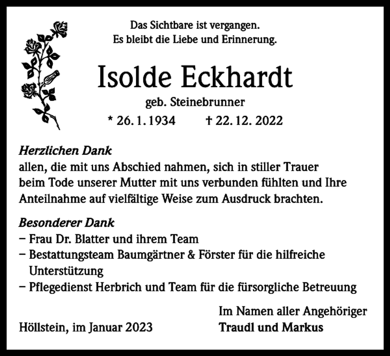 <p>Das Sichtbare ist vergangen.<br />Es bleibt die Liebe und Erinnerung.</p><p>Isolde Eckhardt<br />geb. Steinebrunner<br />* 26. 1. 1934<br />† 22. 12. 2022</p><p>Herzlichen Dank<br />allen, die mit uns Abschied nahmen, sich in stiller Trauer<br />beim Tode unserer Mutter mit uns verbunden fühlten und Ihre<br />Anteilnahme auf vielfältige Weise zum Ausdruck brachten.<br />Besonderer Dank<br />– Frau Dr. Blatter und ihrem Team<br />– Bestattungsteam Baumgärtner &amp; Förster für die hilfreiche<br />Unterstützung<br />– Pflegedienst Herbrich und Team für die fürsorgliche Betreuung</p><p>Höllstein, im Januar 2023</p><p>Im Namen aller Angehöriger<br />Traudl und Markus</p>