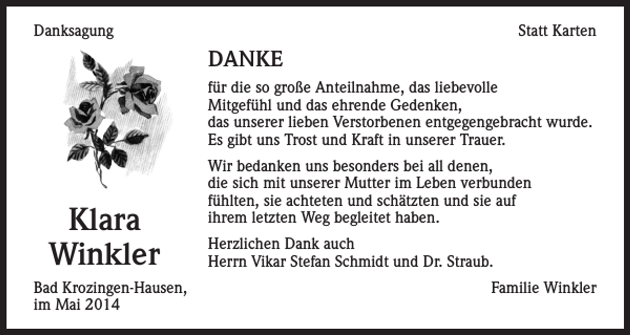 <p>Danksagung</p><p>Statt Karten</p><p>DANKE<br />für die so große Anteilnahme, das liebevolle<br />Mitgefühl und das ehrende Gedenken,<br />das unserer lieben Verstorbenen entgegengebracht wurde.<br />Es gibt uns Trost und Kraft in unserer Trauer.</p><p>Klara<br />Winkler<br />Bad Krozingen-Hausen,<br />im Mai 2014</p><p>Wir bedanken uns besonders bei all denen,<br />die sich mit unserer Mutter im Leben verbunden<br />fühlten, sie achteten und schätzten und sie auf<br />ihrem letzten Weg begleitet haben.<br />Herzlichen Dank auch<br />Herrn Vikar Stefan Schmidt und Dr. Straub.<br />Familie Winkler</p>