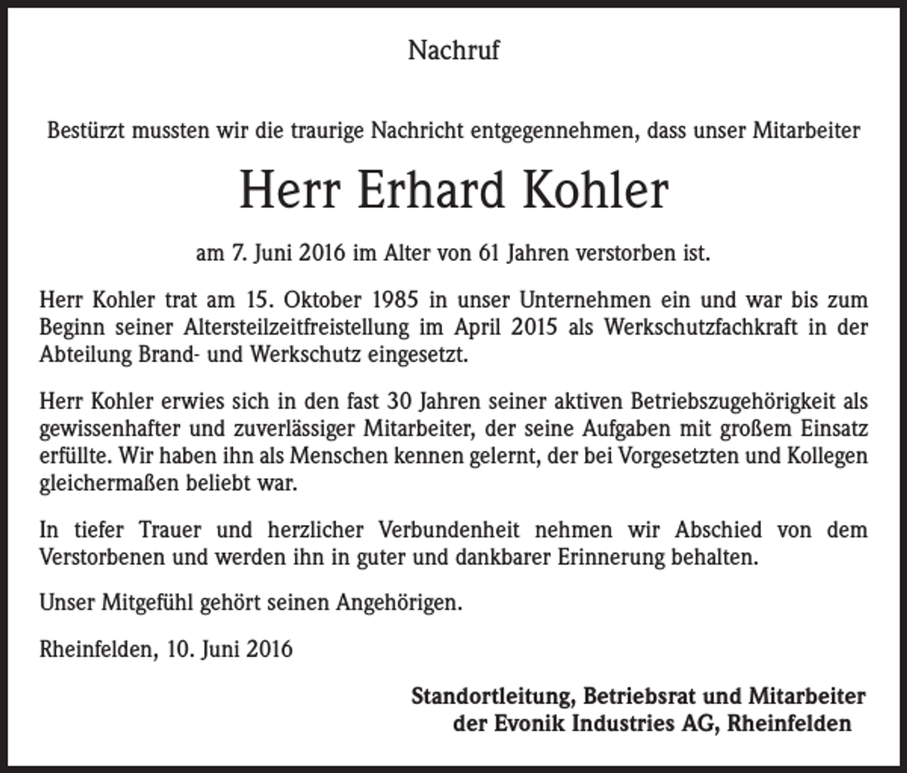 <p>Nachruf<br />Bestürzt mussten wir die traurige Nachricht entgegennehmen, dass unser Mitarbeiter</p><p>Herr Erhard Kohler<br />am 7. Juni 2016 im Alter von 61 Jahren verstorben ist.<br />Herr Kohler trat am 15. Oktober 1985 in unser Unternehmen ein und war bis zum<br />Beginn seiner Altersteilzeitfreistellung im April 2015 als Werkschutzfachkraft in der<br />Abteilung Brand- und Werkschutz eingesetzt.<br />Herr Kohler erwies sich in den fast 30 Jahren seiner aktiven Betriebszugehörigkeit als<br />gewissenhafter und zuverlässiger Mitarbeiter, der seine Aufgaben mit großem Einsatz<br />erfüllte. Wir haben ihn als Menschen kennen gelernt, der bei Vorgesetzten und Kollegen<br />gleichermaßen beliebt war.<br />In tiefer Trauer und herzlicher Verbundenheit nehmen wir Abschied von dem<br />­Verstorbenen und werden ihn in guter und dankbarer Erinnerung behalten.<br />Unser Mitgefühl gehört seinen Angehörigen.<br />Rheinfelden, 10. Juni 2016</p><p>Standortleitung, Betriebsrat und Mitarbeiter<br />der Evonik Industries AG, Rheinfelden</p>