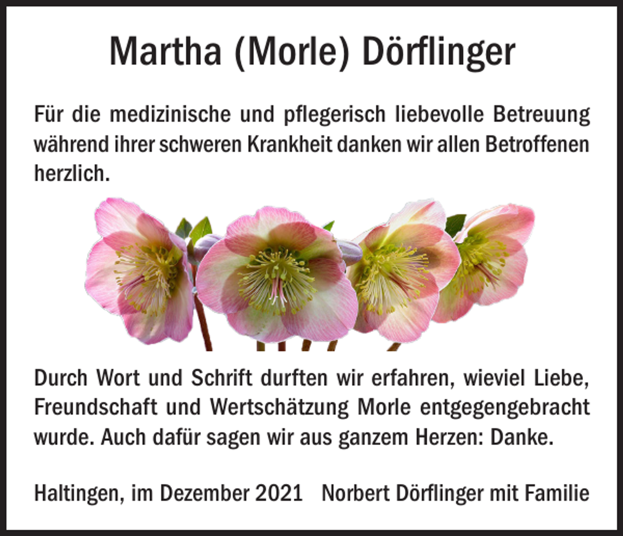 <p>Martha (Morle) Dörflinger<br />Für die medizinische und pflegerisch liebevolle Betreuung<br />während ihrer schweren Krankheit danken wir allen Betroffenen<br />herzlich.</p><p>Durch Wort und Schrift durften wir erfahren, wieviel Liebe,<br />Freundschaft und Wertschätzung Morle entgegengebracht<br />wurde. Auch dafür sagen wir aus ganzem Herzen: Danke.<br />Haltingen, im Dezember 2021 Norbert Dörflinger mit Familie</p>
