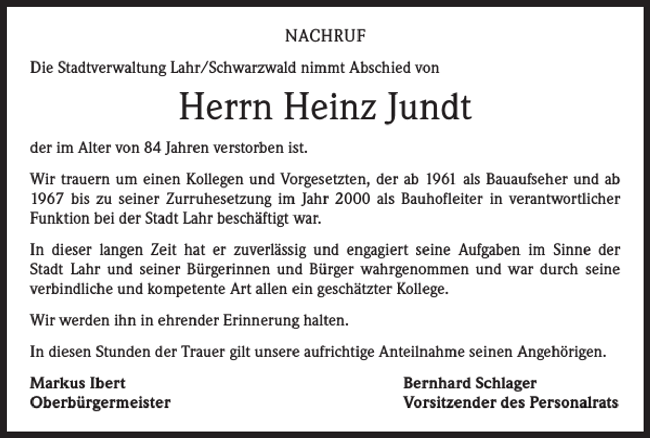 <p>NACHRUF<br />Die Stadtverwaltung Lahr/Schwarzwald nimmt Abschied von</p><p>Herrn Heinz Jundt<br />der im Alter von 84 Jahren verstorben ist.<br />Wir trauern um einen Kollegen und Vorgesetzten, der ab 1961 als Bauaufseher und ab<br />1967 bis zu seiner Zurruhesetzung im Jahr 2000 als Bauhofleiter in verantwortlicher<br />Funktion bei der Stadt Lahr beschäftigt war.<br />In dieser langen Zeit hat er zuverlässig und engagiert seine Aufgaben im Sinne der<br />Stadt Lahr und seiner Bürgerinnen und Bürger wahrgenommen und war durch seine<br />­verbindliche und kompetente Art allen ein geschätzter Kollege.<br />Wir werden ihn in ehrender Erinnerung halten.<br />In diesen Stunden der Trauer gilt unsere aufrichtige Anteilnahme seinen Angehörigen.<br />Markus Ibert<br />Oberbürgermeister</p><p>Bernhard Schlager<br />Vorsitzender des Personalrats</p>