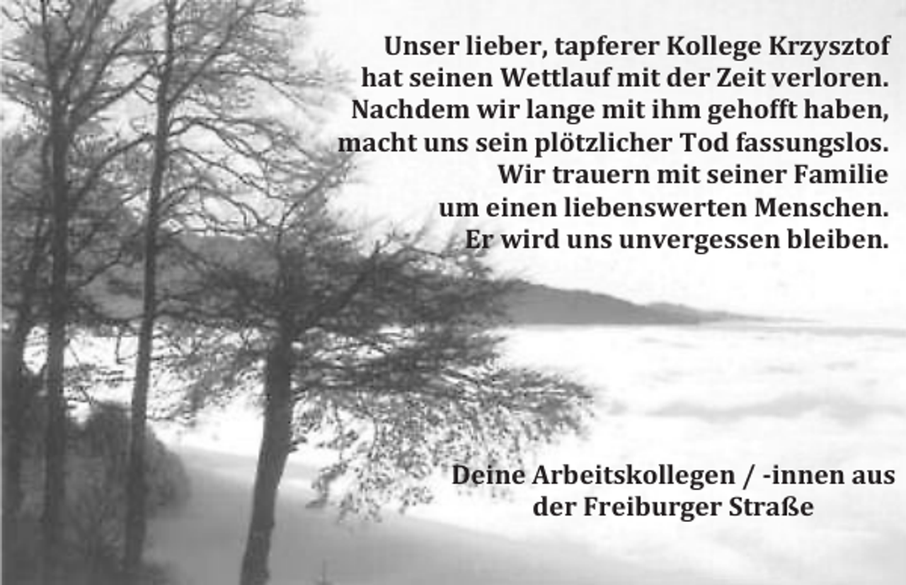 <p>Unser lieber, tapferer Kollege Krzysztof<br />hat seinen Wettlauf mit der Zeit verloren.<br />Nachdem wir lange mit ihm gehofft haben,<br />macht uns sein plötzlicher Tod fassungslos.<br />Wir trauern mit seiner Familie<br />um einen liebenswerten Menschen.<br />Er wird uns unvergessen bleiben.</p><p>Deine Arbeitskollegen / -innen aus<br />der Freiburger Straße</p>