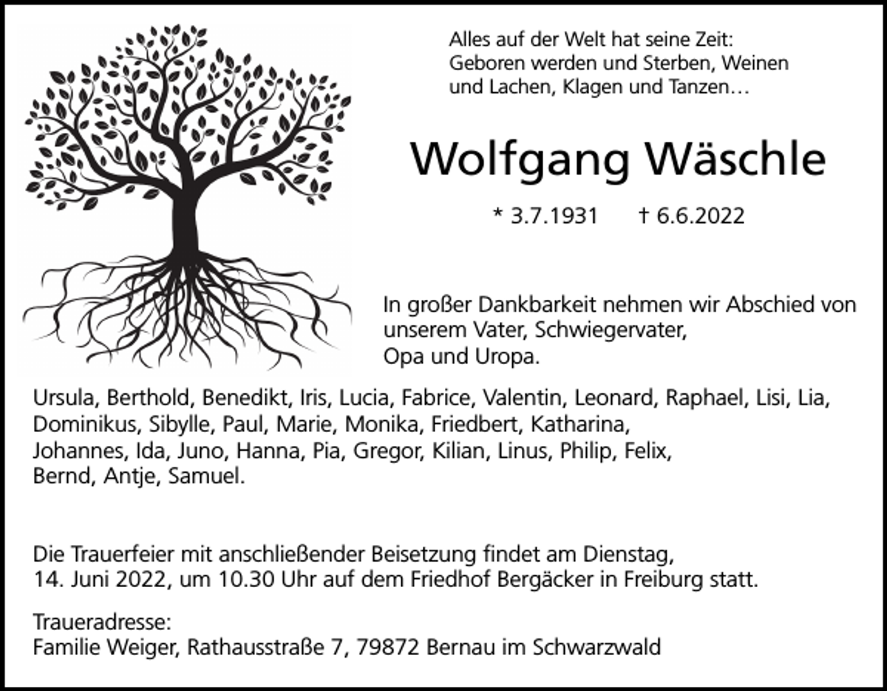 <p>Alles auf der Welt hat seine Zeit:<br />Geboren werden und Sterben, Weinen<br />und Lachen, Klagen und Tanzen…</p><p>Wolfgang Wäschle<br />* 3.7.1931</p><p>† 6.6.2022</p><p>In großer Dankbarkeit nehmen wir Abschied von<br />unserem Vater, Schwiegervater,<br />Opa und Uropa.<br />Ursula, Berthold, Benedikt, Iris, Lucia, Fabrice, Valentin, Leonard, Raphael, Lisi, Lia,<br />Dominikus, Sibylle, Paul, Marie, Monika, Friedbert, Katharina,<br />Johannes, Ida, Juno, Hanna, Pia, Gregor, Kilian, Linus, Philip, Felix,<br />Bernd, Antje, Samuel.<br />Die Trauerfeier mit anschließender Beisetzung findet am Dienstag,<br />14. Juni 2022, um 10.30 Uhr auf dem Friedhof Bergäcker in Freiburg statt.<br />Traueradresse:<br />Familie Weiger, Rathausstraße 7, 79872 Bernau im Schwarzwald</p>