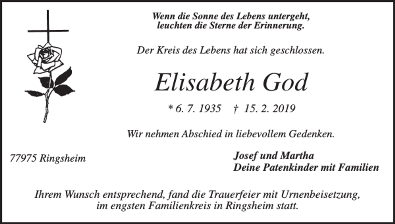 <p>Wenn die Sonne des Lebens untergeht,<br />leuchten die Sterne der Erinnerung.</p><p>Der Kreis des Lebens hat sich geschlossen.</p><p>Elisabeth God<br />* 6. 7. 1935</p><p>† 15. 2. 2019</p><p>Wir nehmen Abschied in liebevollem Gedenken.<br />77975 Ringsheim</p><p>Josef und Martha<br />Deine Patenkinder mit Familien</p><p>Ihrem Wunsch entsprechend, fand die Trauerfeier mit Urnenbeisetzung,<br />im engsten Familienkreis in Ringsheim statt.</p>