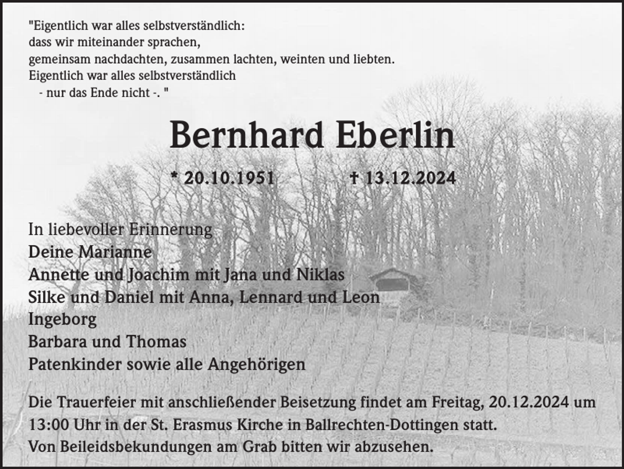 <p>"Eigentlich war alles selbstverständlich:<br />dass wir miteinander sprachen,<br />gemeinsam nachdachten, zusammen lachten, weinten und liebten.<br />Eigentlich war alles selbstverständlich<br />- nur das Ende nicht -. "</p><p>Bernhard Eberlin<br />* 20.10.1951</p><p>† 13.12.2024</p><p>In liebevoller Erinnerung<br />Deine Marianne<br />Annette und Joachim mit Jana und Niklas<br />Silke und Daniel mit Anna, Lennard und Leon<br />Ingeborg<br />Barbara und Thomas<br />Patenkinder sowie alle Angehörigen<br />Die Trauerfeier mit anschließender Beisetzung findet am Freitag, 20.12.2024 um<br />13:00 Uhr in der St. Erasmus Kirche in Ballrechten-Dottingen statt.<br />Von Beileidsbekundungen am Grab bitten wir abzusehen.</p>